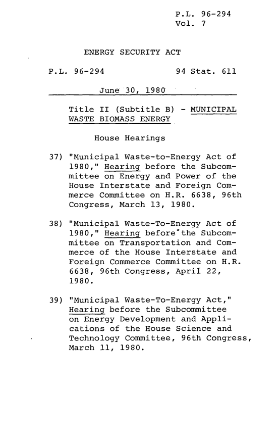 handle is hein.leghis/lghisenrgsec0007 and id is 1 raw text is: P.L. 96-294
Vol. 7
ENERGY SECURITY ACT
P.L. 96-294              94 Stat. 611
June 30, 1980
Title II (Subtitle B) - MUNICIPAL
WASTE BIOMASS ENERGY
House Hearings
37) Municipal Waste-to-Energy Act of
1980, Hearing before the Subcom-
mittee on Energy and Power of the
House Interstate and Foreign Com-
merce Committee on H.R. 6638, 96th
Congress, March 13, 1980.
38) Municipal Waste-To-Energy Act of
1980, Hearing before'the Subcom-
mittee on Transportation and Com-
merce of the House Interstate and
Foreign Commerce Committee on H.R.
6638, 96th Congress, April 22,
1980.
39) Municipal Waste-To-Energy Act,
Hearing before the Subcommittee
on Energy Development and Appli-
cations of the House Science and
Technology Committee, 96th Congress,
March 11, 1980.



