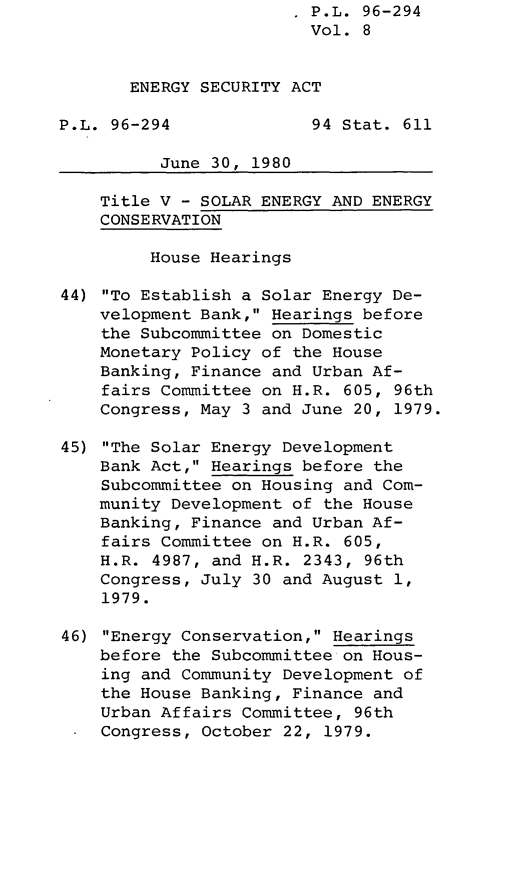 handle is hein.leghis/lghisenrgsec0008 and id is 1 raw text is: . P.L. 96-294
Vol. 8
ENERGY SECURITY ACT
P.L. 96-294              94 Stat. 611
June 30, 1980
Title V - SOLAR ENERGY AND ENERGY
CONSERVATION
House Hearings
44) To Establish a Solar Energy De-
velopment Bank, Hearings before
the Subcommittee on Domestic
Monetary Policy of the House
Banking, Finance and Urban Af-
fairs Committee on H.R. 605, 96th
Congress, May 3 and June 20, 1979.
45) The Solar Energy Development
Bank Act, Hearings before the
Subcommittee on Housing and Com-
munity Development of the House
Banking, Finance and Urban Af-
fairs Committee on H.R. 605,
H.R. 4987, and H.R. 2343, 96th
Congress, July 30 and August 1,
1979.
46) Energy Conservation, Hearings
before the Subcommittee on Hous-
ing and Community Development of
the House Banking, Finance and
Urban Affairs Committee, 96th
Congress, October 22, 1979.


