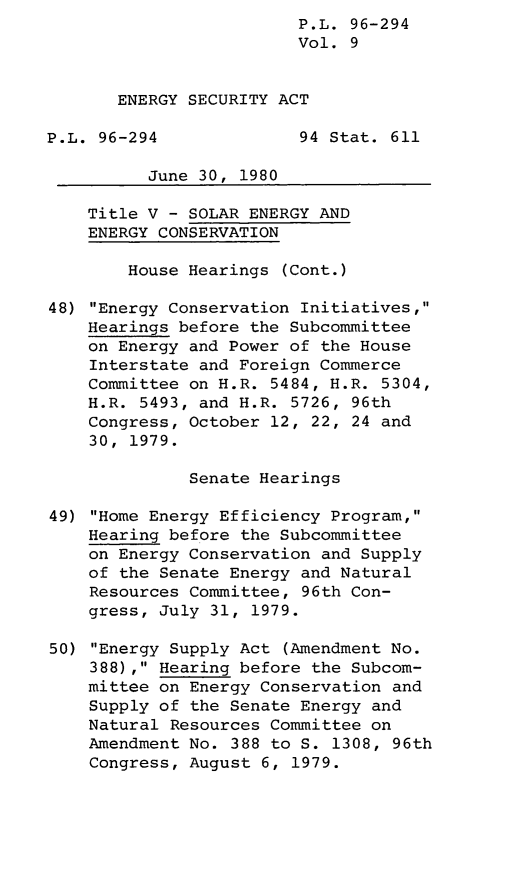 handle is hein.leghis/lghisenrgsec0009 and id is 1 raw text is: P.L. 96-294
Vol. 9
ENERGY SECURITY ACT
P.L. 96-294              94 Stat. 611
June 30, 1980
Title V - SOLAR ENERGY AND
ENERGY CONSERVATION
House Hearings (Cont.)
48) Energy Conservation Initiatives,
Hearings before the Subcommittee
on Energy and Power of the House
Interstate and Foreign Commerce
Committee on H.R. 5484, H.R. 5304,
H.R. 5493, and H.R. 5726, 96th
Congress, October 12, 22, 24 and
30, 1979.
Senate Hearings
49) Home Energy Efficiency Program,
Hearing before the Subcommittee
on Energy Conservation and Supply
of the Senate Energy and Natural
Resources Committee, 96th Con-
gress, July 31, 1979.
50) Energy Supply Act (Amendment No.
388), Hearing before the Subcom-
mittee on Energy Conservation and
Supply of the Senate Energy and
Natural Resources Committee on
Amendment No. 388 to S. 1308, 96th
Congress, August 6, 1979.


