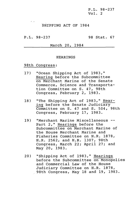handle is hein.leghis/lghiship0002 and id is 1 raw text is: P.L. 98-237
Vol. 2
SHIPPING ACT OF 1984
P.L. 98-237                98 Stat. 67
March 20, 1984
HEARINGS
98th Congress:
17) Ocean Shipping Act of 1983,
Hearing before the Subcommittee
on Merchant Marine of the Senate
Commerce, Science and Transporta-
tion Committee on S. 47, 98th
Congress, February 2, 1983.
18) The Shipping Act of 1983, Hear-
ing before the Senate Judiciary
Committee on S. 47 and S. 504, 98th
Congress, February 17, 1983.
19) Merchant Marine Miscellaneous --
Part 2, Hearings before the
Subcommittee on Merchant Marine of
the House Merchant Marine and
Fisheries Committee on H.R. 1878,
H.R. 2562, and H.R. 1307, 98th
Congress, March 22; April 27; and
May 20, 1983.
20) Shipping Act of 1983, Hearings
before the Subcommittee on Monopolies
and Commercial Law of the House
Judiciary Committee on H.R. 1878,
98th Congress, May 18 and 19, 1983.


