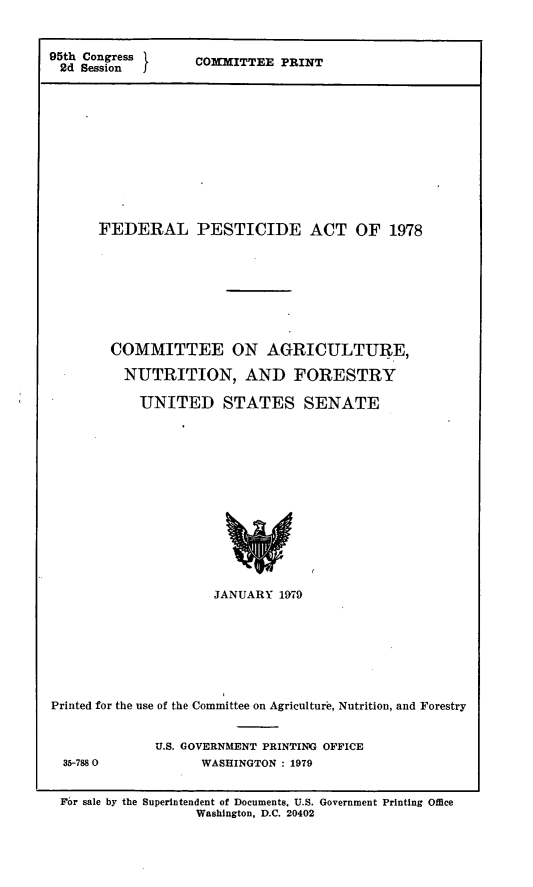handle is hein.leghis/lghisinfurod0003 and id is 1 raw text is: 95th Congress
2d Session  J

COMMITTEE PRINT

FEDERAL PESTICIDE ACT OF 1978
COMMITTEE ON AGRICULTURE,
NUTRITION, AND FORESTRY
UNITED STATES SENATE
JANUARY 1979

Printed for the use of the Committee on Agriculture, Nutrition, and Forestry I

35-788 0

U.S. GOVERNMENT PRINTING OFFICE
WASHINGTON : 1979

For sale by the Superintendent of Documents. U.S. Government Printing Office
Washington, D.C. 20402


