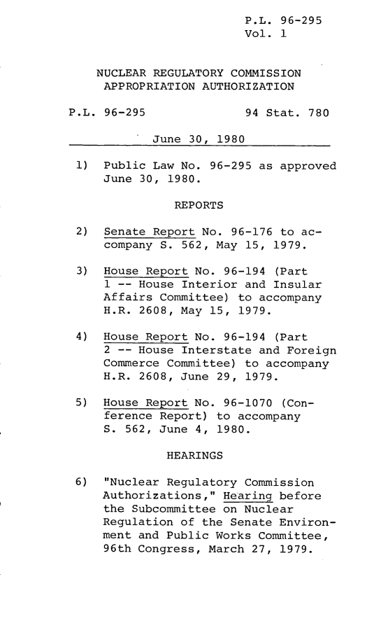 handle is hein.leghis/lghisnucrgca0001 and id is 1 raw text is: P.L. 96-295
Vol. 1
NUCLEAR REGULATORY COMMISSION
APPROPRIATION AUTHORIZATION
P.L. 96-295              94 Stat. 780
June 30, 1980
1) Public Law No. 96-295 as approved
June 30, 1980.
REPORTS
2) Senate Report No. 96-176 to ac-
company S. 562, May 15, 1979.
3) House Report No. 96-194 (Part
1 -- House Interior and Insular
Affairs Committee) to accompany
H.R. 2608, May 15, 1979.
4) House Report No. 96-194 (Part
2 -- House Interstate and Foreign
Commerce Committee) to accompany
H.R. 2608, June 29, 1979.
5) House Report No. 96-1070 (Con-
ference Report) to accompany
S. 562, June 4, 1980.
HEARINGS
6) Nuclear Regulatory Commission
Authorizations, Hearing before
the Subcommittee on Nuclear
Regulation of the Senate Environ-
ment and Public Works Committee,
96th Congress, March 27, 1979.


