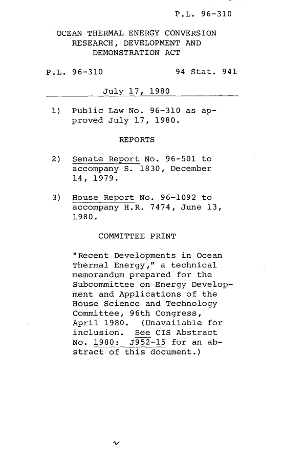 handle is hein.leghis/lghisoctecrdd0001 and id is 1 raw text is: P.L. 96-310

OCEAN THERMAL ENERGY CONVERSION
RESEARCH, DEVELOPMENT AND
DEMONSTRATION ACT
P.L. 96-310              94 Stat. 941
July 17, 1980
1) Public Law No. 96-310 as ap-
proved July 17, 1980.
REPORTS
2) Senate Report No. 96-501 to
accompany S. 1830, December
14, 1979.
3) House Report No. 96-1092 to
accompany H.R. 7474, June 13,
1980.
COMMITTEE PRINT
Recent Developments in Ocean
Thermal Energy, a technical
memorandum prepared for the
Subcommittee on Energy Develop-
ment and Applications of the
House Science and Technology
Committee, 96th Congress,
April 1980.  (Unavailable for
inclusion. See CIS Abstract
No. 1980: J952-15 for an ab-
stract of this document.)



