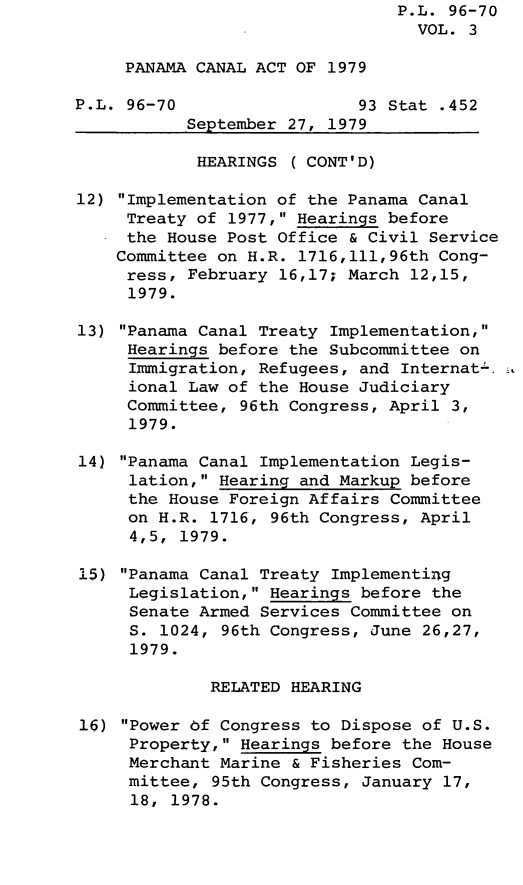 handle is hein.leghis/lghispancan0003 and id is 1 raw text is: P.L. 96-70
VOL. 3
PANAMA CANAL ACT OF 1979
P.L. 96-70                  93 Stat .452
September 27, 1979
HEARINGS ( CONT'D)
12) Implementation of the Panama Canal
Treaty of 1977, Hearings before
the House Post Office & Civil Service
Committee on H.R. 1716,111,96th Cong-
ress, February 16,17; March 12,15,
1979.
13) Panama Canal Treaty Implementation,
Hearings before the Subcommittee on
Immigration, Refugees, and Internat- .,
ional Law of the House Judiciary
Committee, 96th Congress, April 3,
1979.
14) Panama Canal Implementation Legis-
lation, Hearing and Markup before
the House Foreign Affairs Committee
on H.R. 1716, 96th Congress, April
4,5, 1979.
15) Panama Canal Treaty Implementing
Legislation, Hearings before the
Senate Armed Services Committee on
S. 1024, 96th Congress, June 26,27,
1979.
RELATED HEARING
16) Power bf Congress to Dispose of U.S.
Property, Hearings before the House
Merchant Marine & Fisheries Com-
mittee, 95th Congress, January 17,
18, 1978.



