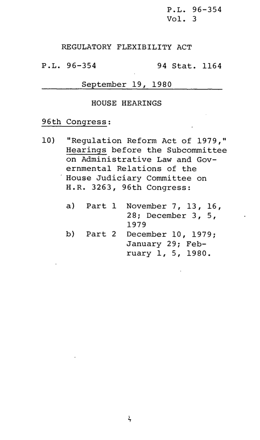 handle is hein.leghis/lghisregflx0003 and id is 1 raw text is: P.L. 96-354
Vol. 3
REGULATORY FLEXIBILITY ACT
P.L. 96-354            94 Stat. 1164
September 19, 1980
HOUSE HEARINGS
96th Congress:
10) Regulation Reform Act of 1979,
Hearings before the Subcommittee
on Administrative Law and Gov-
ernmental Relations of the
House Judiciary Committee on
H.R. 3263, 96th Congress:
a) Part 1 November 7, 13, 16,
28; December 3, 5,
1979
b) Part 2 December 10, 1979;
January 29; Feb-
ruary 1, 5, 1980.


