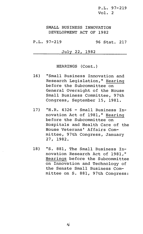 handle is hein.leghis/lghissbindv0002 and id is 1 raw text is: P.L. 97-219
Vol. 2
SMALL BUSINESS INNOVATION
DEVELOPMENT ACT OF 1982
P.L. 97-219             96 Stat. 217
July 22, 1982
HEARINGS (Cont.)
16) Small Business Innovation and
Research Legislation, Hearing
before the Subcommittee on
General Oversight of the House
Small Business Committee, 97th
Congress, September 15, 1981.
17)  H.R. 4326 - Small Business In-
novation Act of 1981, Hearing
before the Subcommittee on
Hospitals and Health Care of the
House Veterans' Affairs Com-
mittee, 97th Congress, January
27, 1982.
18)  S. 881, The Small Business In-
novation Research Act of 1981,
Hearings before the Subcommittee
on Innovation and Technology of
the Senate Small Business Com-
mittee on S. 881, 97th Congress:


