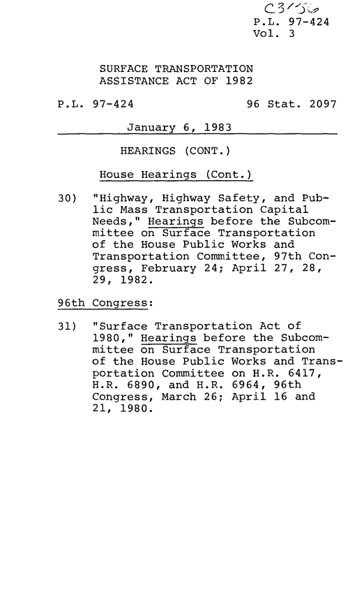 handle is hein.leghis/lghissurtra0003 and id is 1 raw text is: P.L. 97-424
Vol. 3
SURFACE TRANSPORTATION
ASSISTANCE ACT OF 1982
P.L. 97-424                96 Stat. 2097
January 6, 1983
HEARINGS (CONT.)
House Hearings (Cont.)
30) Highway, Highway Safety, and Pub-
lic Mass Transportation Capital
Needs, Hearings before the Subcom-
mittee on Surface Transportation
of the House Public Works and
Transportation Committee, 97th Con-
gress, February 24; April 27, 28,
29, 1982.
96th Congress:
31) Surface Transportation Act of
1980, Hearings before the Subcom-
mittee on Surface Transportation
of the House Public Works and Trans-
portation Committee on H.R. 6417,
H.R. 6890, and H.R. 6964, 96th
Congress, March 26; April 16 and
21, 1980.


