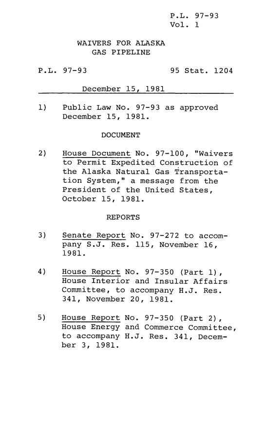 handle is hein.leghis/lghiswaakgp0001 and id is 1 raw text is: P.L. 97-93
Vol. 1
WAIVERS FOR ALASKA
GAS PIPELINE
P.L. 97-93                 95 Stat. 1204
December 15, 1981
1)   Public Law No. 97-93 as approved
December 15, 1981.
DOCUMENT
2)   House Document No. 97-100, Waivers
to Permit Expedited Construction of
the Alaska Natural Gas Transporta-
tion System, a message from the
President of the United States,
October 15, 1981.
REPORTS
3)   Senate Report No. 97-272 to accom-
pany S.J. Res. 115, November 16,
1981.
4)   House Report No. 97-350 (Part 1),
House Interior and Insular Affairs
Committee, to accompany H.J. Res.
341, November 20, 1981.
5)   House Report No. 97-350 (Part 2),
House Energy and Commerce Committee,
to accompany H.J. Res. 341, Decem-
ber 3, 1981.


