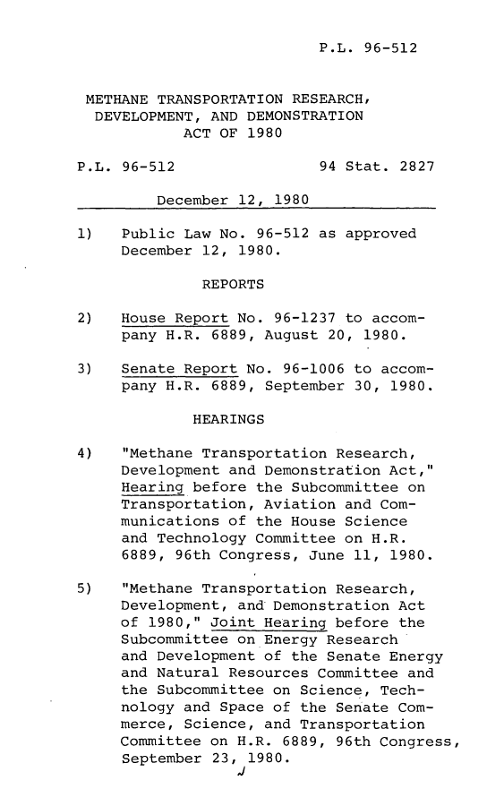 handle is hein.leghis/lghsmethtr0001 and id is 1 raw text is: P.L. 96-512

METHANE TRANSPORTATION RESEARCH,
DEVELOPMENT, AND DEMONSTRATION
ACT OF 1980
P.L. 96-512                94 Stat. 2827
December 12, 1980
1)   Public Law No. 96-512 as approved
December 12, 1980.
REPORTS
2)   House Report No. 96-1237 to accom-
pany H.R. 6889, August 20, 1980.
3)   Senate Report No. 96-1006 to accom-
pany H.R. 6889, September 30, 1980.
HEARINGS
4)   Methane Transportation Research,
Development and Demonstration Act,
Hearing before the Subcommittee on
Transportation, Aviation and Com-
munications of the House Science
and Technology Committee on H.R.
6889, 96th Congress, June 11, 1980.
5)   Methane Transportation Research,
Development, and Demonstration Act
of 1980, Joint Hearing before the
Subcommittee on Energy Research
and Development of the Senate Energy
and Natural Resources Committee and
the Subcommittee on Science, Tech-
nology and Space of the Senate Com-
merce, Science, and Transportation
Committee on H.R. 6889, 96th Congress,
September 23, 1980.
1i



