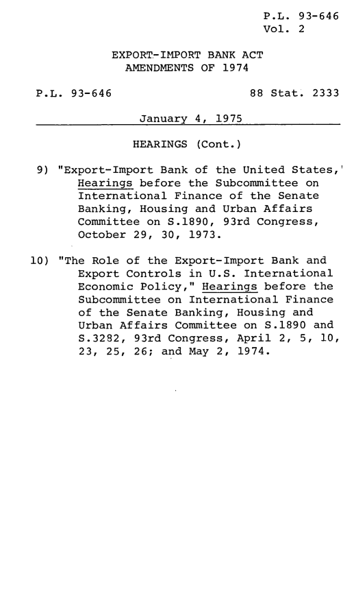 handle is hein.leghis/lhacendt0002 and id is 1 raw text is: P.L. 93-646
Vol. 2
EXPORT-IMPORT BANK ACT
AMENDMENTS OF 1974
P.L. 93-646                    88 Stat. 2333
January 4, 1975
HEARINGS (Cont.)
9) Export-Import Bank of the United States,
Hearings before the Subcommittee on
International Finance of the Senate
Banking, Housing and Urban Affairs
Committee on S.1890, 93rd Congress,
October 29, 30, 1973.
10) The Role of the Export-Import Bank and
Export Controls in U.S. International
Economic Policy, Hearings before the
Subcommittee on International Finance
of the Senate Banking, Housing and
Urban Affairs Committee on S.1890 and
S.3282, 93rd Congress, April 2, 5, 10,
23, 25, 26; and May 2, 1974.


