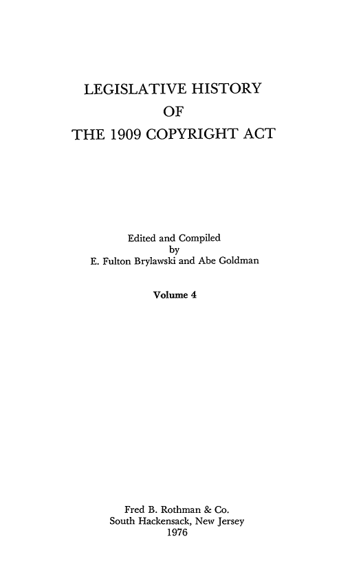 handle is hein.leghis/lhcav0004 and id is 1 raw text is: LEGISLATIVE HISTORY
OF
THE 1909 COPYRIGHT ACT

Edited and Compiled
by
E. Fulton Brylawski and Abe Goldman
Volume 4
Fred B. Rothman & Co.
South Hackensack, New Jersey
1976


