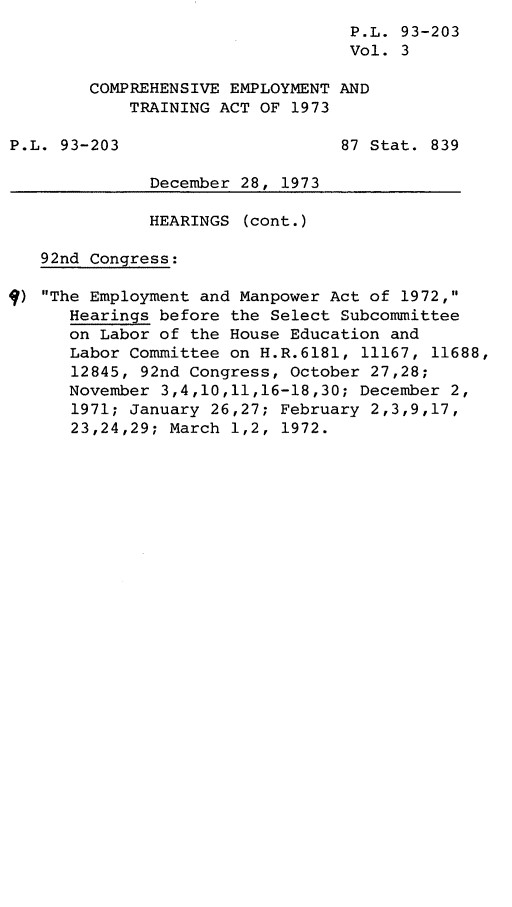 handle is hein.leghis/lhcemtrai0003 and id is 1 raw text is: P.L. 93-203
Vol. 3
COMPREHENSIVE EMPLOYMENT AND
TRAINING ACT OF 1973
P.L. 93-203                      87 Stat. 839
December 28, 1973
HEARINGS (cont.)
92nd Congress:
) The Employment and Manpower Act of 1972,
Hearings before the Select Subcommittee
on Labor of the House Education and
Labor Committee on H.R.6181, 11167, 11688,
12845, 92nd Congress, October 27,28;
November 3,4,10,11,16-18,30; December 2,
1971; January 26,27; February 2,3,9,17,
23,24,29; March 1,2, 1972.


