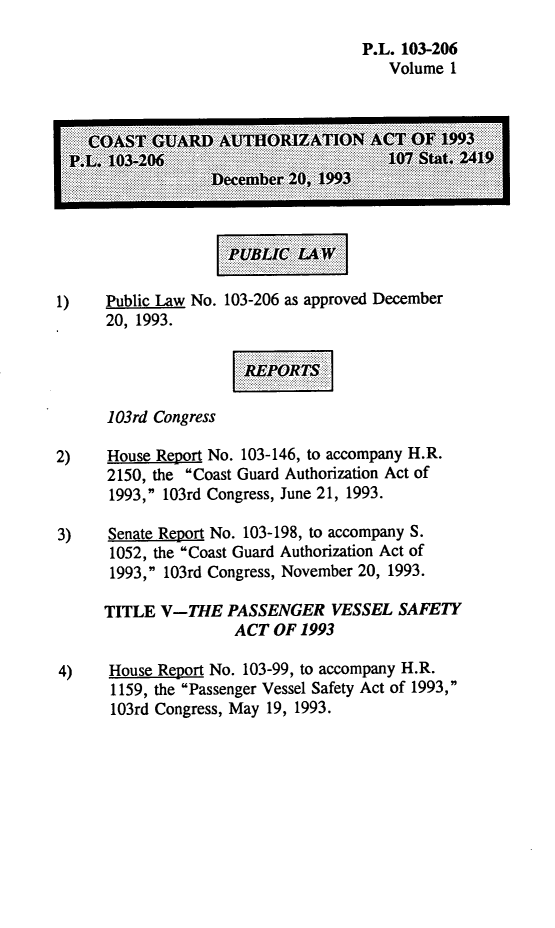 handle is hein.leghis/lhcgaa0001 and id is 1 raw text is: P.L. 103-206
Volume 1
1)    Public Law No. 103-206 as approved December
20, 1993.
103rd Congress
2)    House Report No. 103-146, to accompany H.R.
2150, the Coast Guard Authorization Act of
1993, 103rd Congress, June 21, 1993.
3)    Senate Report No. 103-198, to accompany S.
1052, the Coast Guard Authorization Act of
1993, 103rd Congress, November 20, 1993.
TITLE V-THE PASSENGER VESSEL SAFETY
ACT OF 1993
4)    House Report No. 103-99, to accompany H.R.
1159, the Passenger Vessel Safety Act of 1993,
103rd Congress, May 19, 1993.


