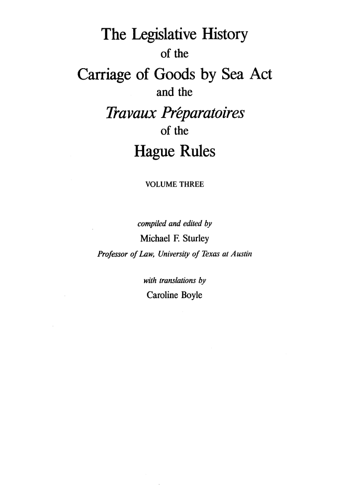 handle is hein.leghis/lhcgsa0003 and id is 1 raw text is: The Legislative History
of the
Carriage of Goods by Sea Act
and the
Tra vaux Pr~paratoires
of the
Hague Rules

VOLUME THREE
compiled and edited by
Michael E Sturley
Professor of Law, University of Texas at Austin
with translations by
Caroline Boyle


