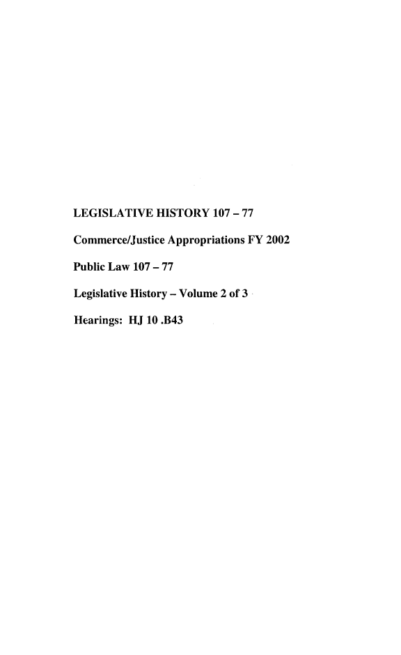 handle is hein.leghis/lhcoicejr0002 and id is 1 raw text is: LEGISLATIVE HISTORY 107 - 77
Commerce/Justice Appropriations FY 2002
Public Law 107 - 77
Legislative History - Volume 2 of 3
Hearings: HJ 10 .B43


