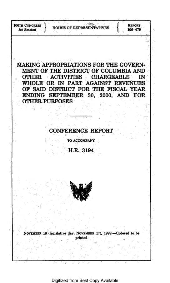 handle is hein.leghis/lhcolapa0004 and id is 1 raw text is: 106TH CONGRESS                REPORT
1st Seasion  HOUSE O REPRESEN7ATIVES  106-479
MAKING APPROPRIATIONS FOR THE GOVERN-
IMENT OF THE DISTRICT OP COLUMBIA AND
OTHER  ACTIVITIES  CHARGEABLE  IN
WHOLE OR IN PART AGAINST REVENUES
OF SAID DISTRICT FOR THE FISCAL YEAR
ENDING SEPTEMBER 30, 2000, AND FOR
OTHER PURPOSES
CONFERENCE REPORT
TO COMP1Y
HLR. 3194

NOVEMBER 18 (egidative day, NOVEMBER 17), 1999.-Ordered to be
printd

Digitized from Best Copy Available


