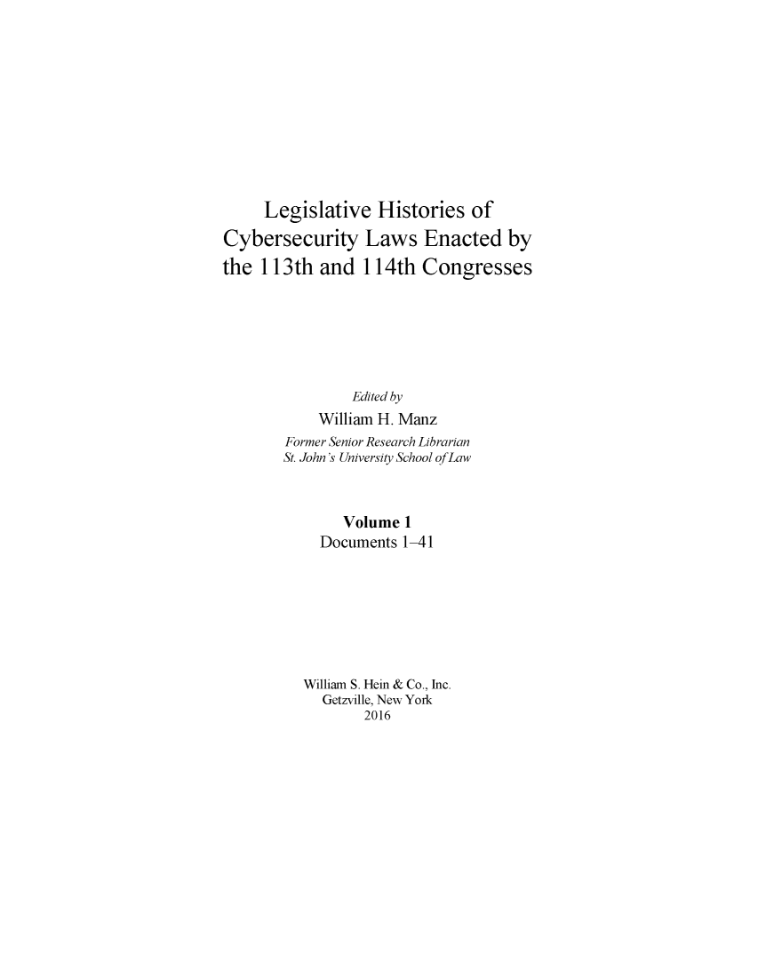 handle is hein.leghis/lhcybscw0001 and id is 1 raw text is: 











     Legislative Histories of

Cybersecurity Laws Enacted by

the 113th and 114th Congresses







                Edited by
            William H. Manz
        Former Senior Research Librarian
        St. John's University School of Law



               Volume 1
            Documents 1-41








          William S. Hein & Co., Inc.
            Getzville, New York
                  2016


