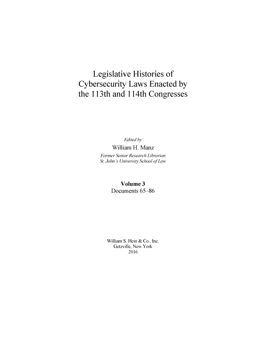 handle is hein.leghis/lhcybscw0003 and id is 1 raw text is: 











     Legislative Histories of

Cybersecurity Laws Enacted by

the 113th and 114th Congresses







                Edited by
            William H. Manz
        Former Senior Research Librarian
        St. John's University School of Law



               Volume 3
            Documents 65-86








          William S. Hein & Co., Inc.
            Getzville, New York
                  2016


