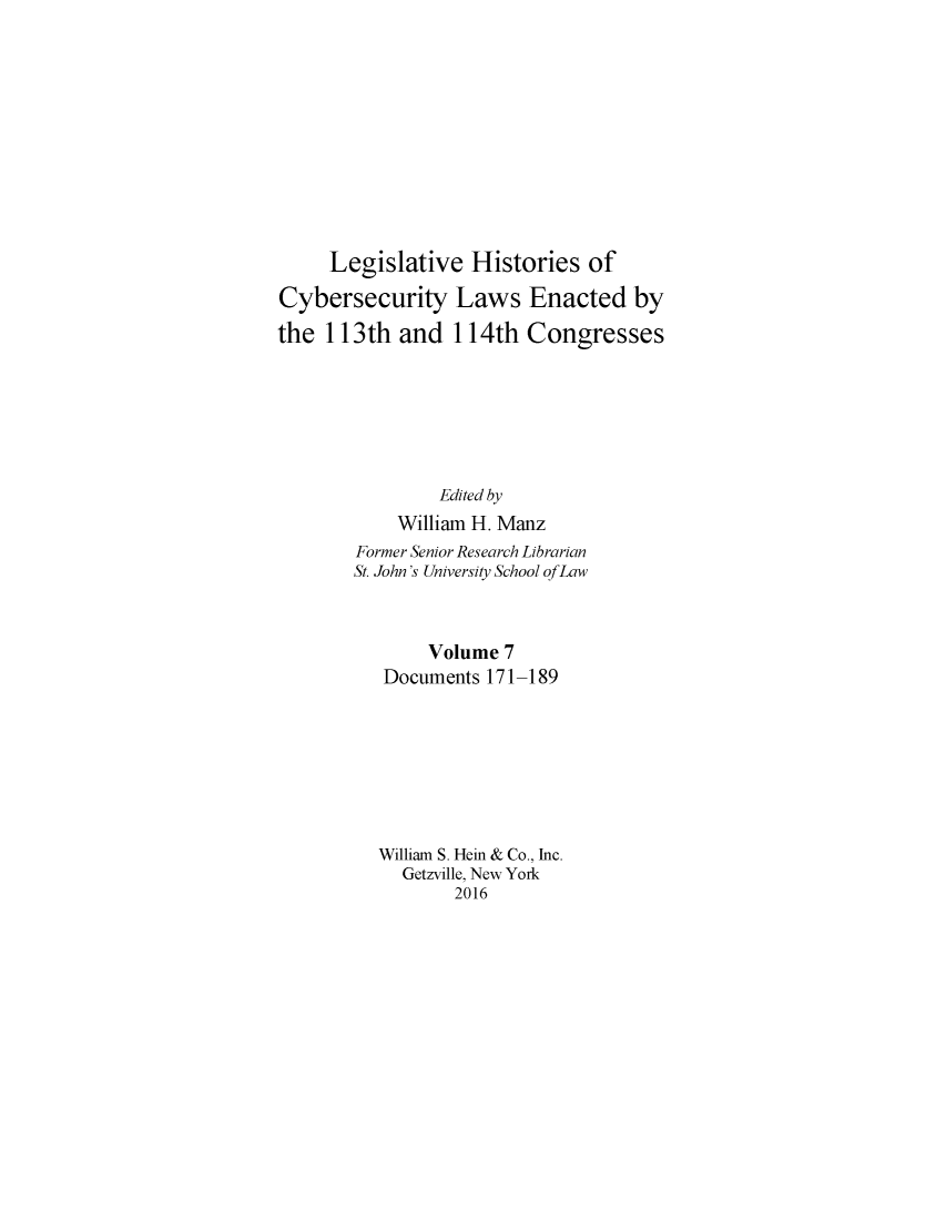 handle is hein.leghis/lhcybscw0007 and id is 1 raw text is: 











     Legislative Histories of

Cybersecurity Laws Enacted by

the 113th and 114th Congresses







                Edited by
            William H. Manz
        Former Senior Research Librarian
        St. John's University School of Law



               Volume 7
          Documents 171-189








          William S. Hein & Co., Inc.
            Getzville, New York
                  2016


