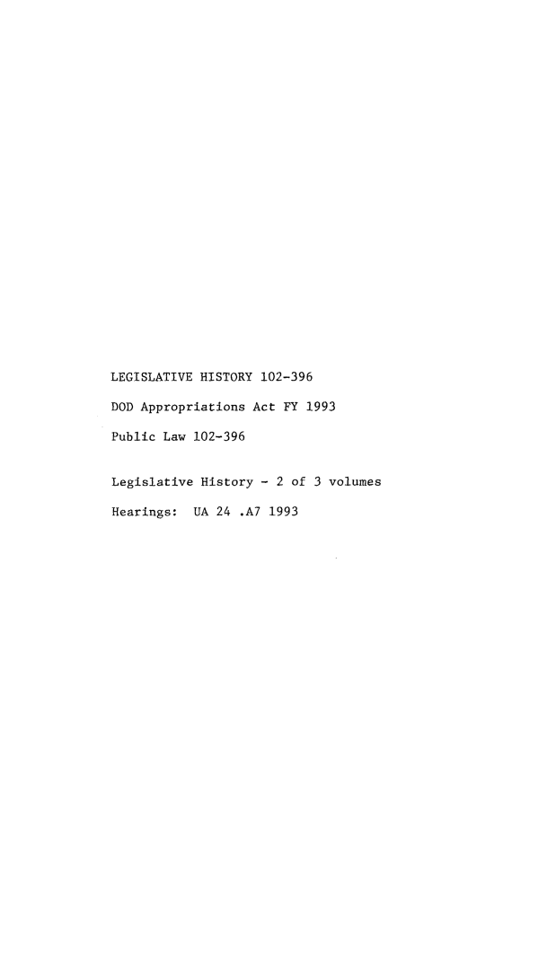 handle is hein.leghis/lhdapfiy0002 and id is 1 raw text is: LEGISLATIVE HISTORY 102-396
DOD Appropriations Act FY 1993
Public Law 102-396
Legislative History - 2 of 3 volumes
Hearings: UA 24 .A7 1993


