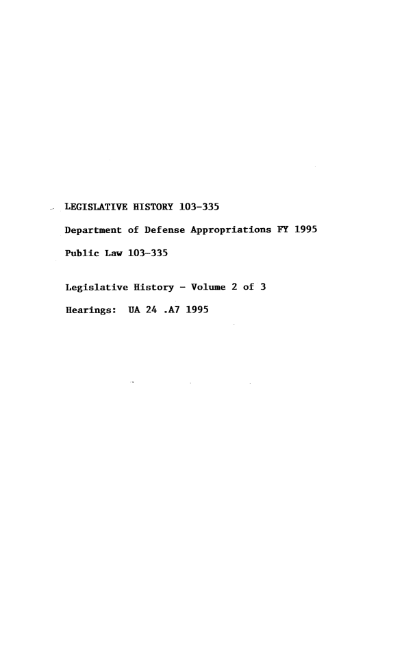 handle is hein.leghis/lhddapp0002 and id is 1 raw text is: LEGISLATIVE HISTORY 103-335
Department of Defense Appropriations FY 1995
Public Law 103-335
Legislative History - Volume 2 of 3
Hearings: UA 24 .A7 1995


