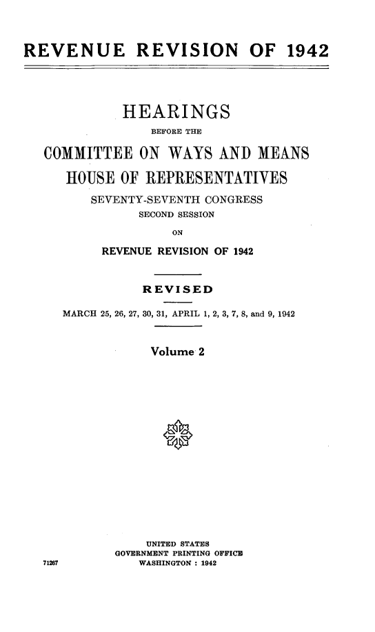 handle is hein.leghis/lhenut0002 and id is 1 raw text is: REVENUE REVISION OF 1942

HEARINGS
BEFORE THE
COMMITTEE ON WAYS AND MEANS
HOUSE OF REPRESENTATIVES
SEVENTY-SEVENTH CONGRESS
SECOND SESSION
ON
REVENUE REVISION OF 1942

71267

REVISED
MARCH 25, 26, 27, 30, 31, APRIL 1, 2, 3, 7, 8, and 9, 1942
Volume 2
0
UNITED STATES
GOVERNMENT PRINTING OFFICE
WASHINGTON : 1942


