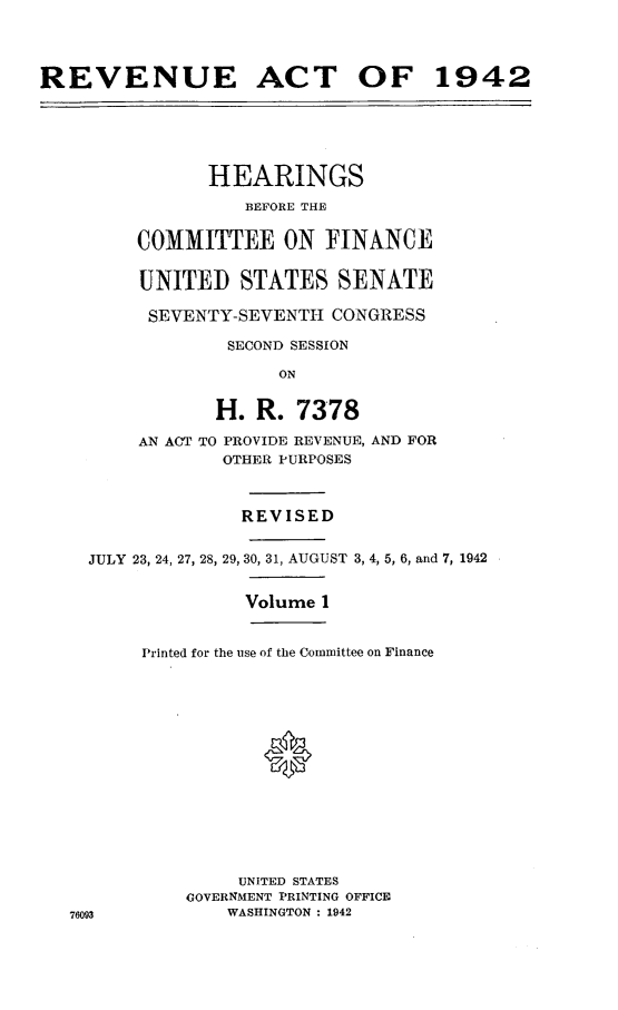 handle is hein.leghis/lhenut0004 and id is 1 raw text is: REVENUE ACT OF 1942
HEARINGS
BEFORE THE
COMMITTEE ON FINANCE
UNITED STATES SENATE
SEVENTY-SEVENTH CONGRESS
SECOND SESSION
ON
H. R. 7378
AN ACT TO PROVIDE REVENUE, AND FOR
OTHER PURPOSES
REVISED
JULY 23, 24, 27, 28, 29, 30, 31, AUGUST 3, 4, 5, 6, and 7, 1942
Volume 1
Printed for the use of the Committee on Finance
UNITED STATES
GOVERNMENT PRINTING OFFICE
76093            WASHINGTON : 1942


