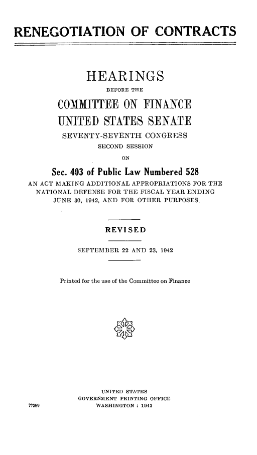 handle is hein.leghis/lhenut0006 and id is 1 raw text is: RENEGOTIATION OF CONTRACTS
HEARINGS
BEFORE THE
COMMITTEE ON FINANCE
UNITED STATES SENATE
SEVENTY-SEVENTH CONGRESS
SECOND SESSION
ON
Sec. 403 of Public Law Numbered 528
AN ACT MAKING ADDITIONAL APPROPRIATIONS FOR THE
NATIONAL DEFENSE FOR THE FISCAL YEAR ENDING
JUNE 30, 1942, AND FOR OTHER PURPOSES.
REVISED
SEPTEMBER 22 AND 23, 1942
Printed for the use of the Committee on Finance
*
UNITED STATES
GOVERNMENT PRINTING OFFICE
77289          WASHINGTON : 1942


