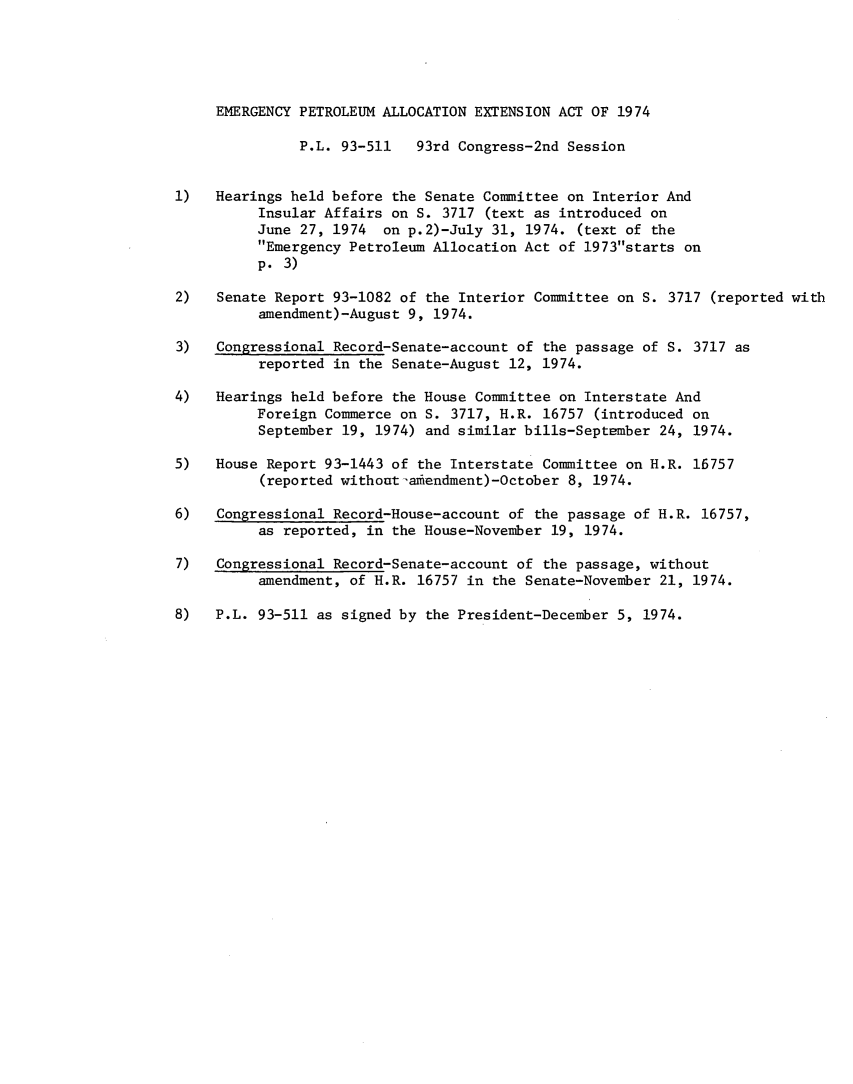handle is hein.leghis/lhepaea0001 and id is 1 raw text is: 





EMERGENCY PETROLEUM ALLOCATION EXTENSION ACT OF 1974


               P.L. 93-511   93rd Congress-2nd Session


1)   Hearings held before the Senate Committee on Interior And
          Insular Affairs on S. 3717 (text as introduced on
          June 27, 1974  on p.2)-July 31, 1974. (text of the
          Emergency Petroleum Allocation Act of 1973starts on
          p. 3)

2)   Senate Report 93-1082 of the Interior Committee on S. 3717 (reported with
          amendment)-August 9, 1974.

3)   Congressional Record-Senate-account of the passage of S. 3717 as
          reported in the Senate-August 12, 1974.

4)   Hearings held before the House Committee on Interstate And
          Foreign Commerce on S. 3717, H.R. 16757 (introduced on
          September 19, 1974) and similar bills-September 24, 1974.

5)   House Report 93-1443 of the Interstate Committee on H.R. 16757
          (reported without aiendment)-October 8, 1974.

6)   Congressional Record-House-account of the passage of H.R. 16757,
          as reported, in the House-November 19, 1974.

7)   Congressional Record-Senate-account of the passage, without
          amendment, of H.R. 16757 in the Senate-November 21, 1974.


8)   P.L. 93-511 as signed by the President-December 5, 1974.


