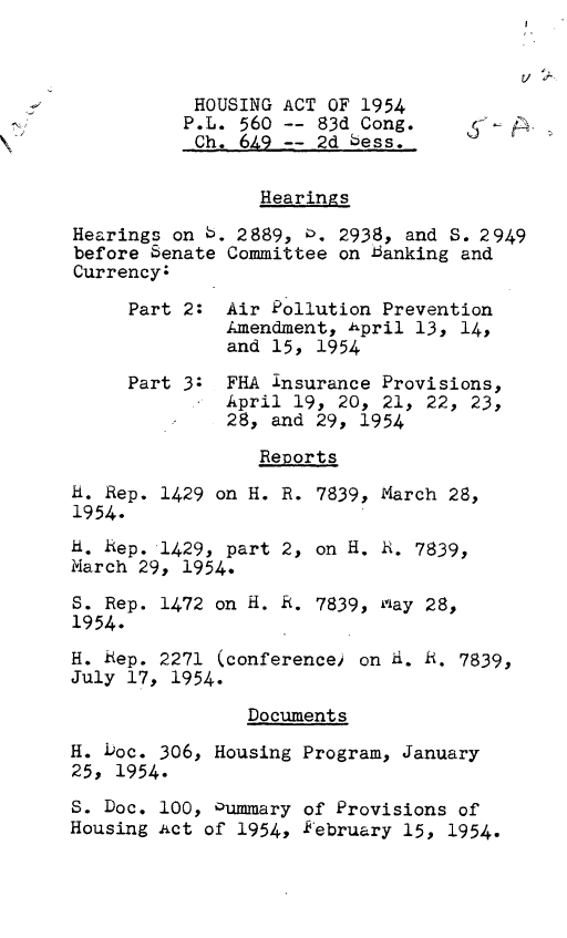 handle is hein.leghis/lhha0002 and id is 1 raw text is: 

t/ .


           HOUSING ACT OF 1954
           P.L. 560 -- 83d Cong.     '
           Ch. 649 -- 2d bess.


                 Hearings

Hearings on 6. 2889, 0. 2938, and S. 2949
before Senate Committee on banking and
Currency:

     Part 2: Air Pollution Prevention
              Amendment, April 13, 14,
              and 15, 1954

     Part 3: FHA insurance Provisions,
              April 19, 20, 21, 22, 23,
              28, and 29, 1954

                 Reports

H. Rep. 1429 on H. R. 7839, March 28,
1954.

H. Rep. 1429, part 2, on H. R. 7839,
March 29, 1954.

S. Rep. 1472 on H. R. 7839, way 28,
1954.

H. Rep. 2271 (conference) on H. R. 7839,
July 17, 1954.

                Documents

H. Doc. 306, Housing Program, January
25, 1954.

S. Doc. 100, Oummary of Provisions of
Housing Act of 1954, kebruary 15, 1954.


