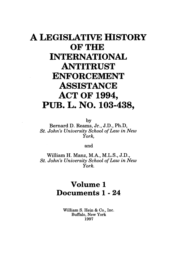 handle is hein.leghis/lhiaea0001 and id is 1 raw text is: A LEGISLATIVE HISTORY
OF THE
INTERNATIONAL
ANTITRUST
ENFORCEMENT
ASSISTANCE
ACT OF 1994,
PUB. L. NO. 103-438,
by
Bernard D. Reams, Jr., J.D., Ph.D,
St. John's University School of Law in New
York,
and
William H. Manz, M.A., M.L.S., J.D.,
St. John's University School of Law in New
York.
Volume 1
Documents 1 - 24
William S. Hein & Co., Inc.
Buffalo, New York
1997


