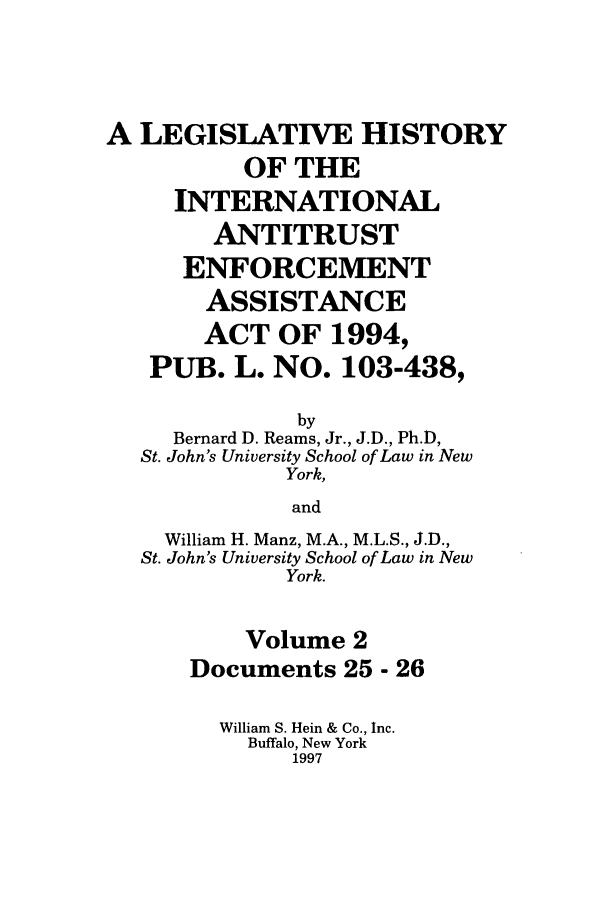 handle is hein.leghis/lhiaea0002 and id is 1 raw text is: A LEGISLATIVE HISTORY
OF THE
INTERNATIONAL
ANTITRUST
ENFORCEMENT
ASSISTANCE
ACT OF 1994,
PUB. L. NO. 103-438,
by
Bernard D. Reams, Jr., J.D., Ph.D,
St. John's University School of Law in New
York,
and
William H. Manz, M.A., M.L.S., J.D.,
St. John's University School of Law in New
York.
Volume 2
Documents 25 - 26
William S. Hein & Co., Inc.
Buffalo, New York
1997


