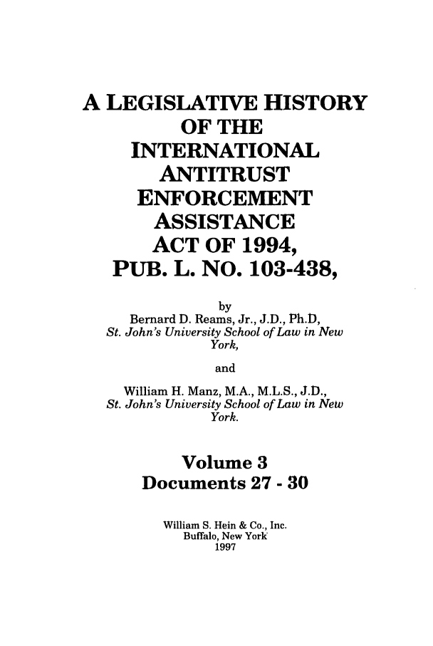 handle is hein.leghis/lhiaea0003 and id is 1 raw text is: A LEGISLATIVE HISTORY
OF THE
INTERNATIONAL
ANTITRUST
ENFORCEMENT
ASSISTANCE
ACT OF 1994,
PUB. L. NO. 103-438,
by
Bernard D. Reams, Jr., J.D., Ph.),
St. John's University School of Law in New
York,
and
William H. Manz, M.A., M.L.S., J.D.,
St. John's University School of Law in New
York.
Volume 3
Documents 27 - 30
William S. Hein & Co., Inc.
Buffalo, New York
1997


