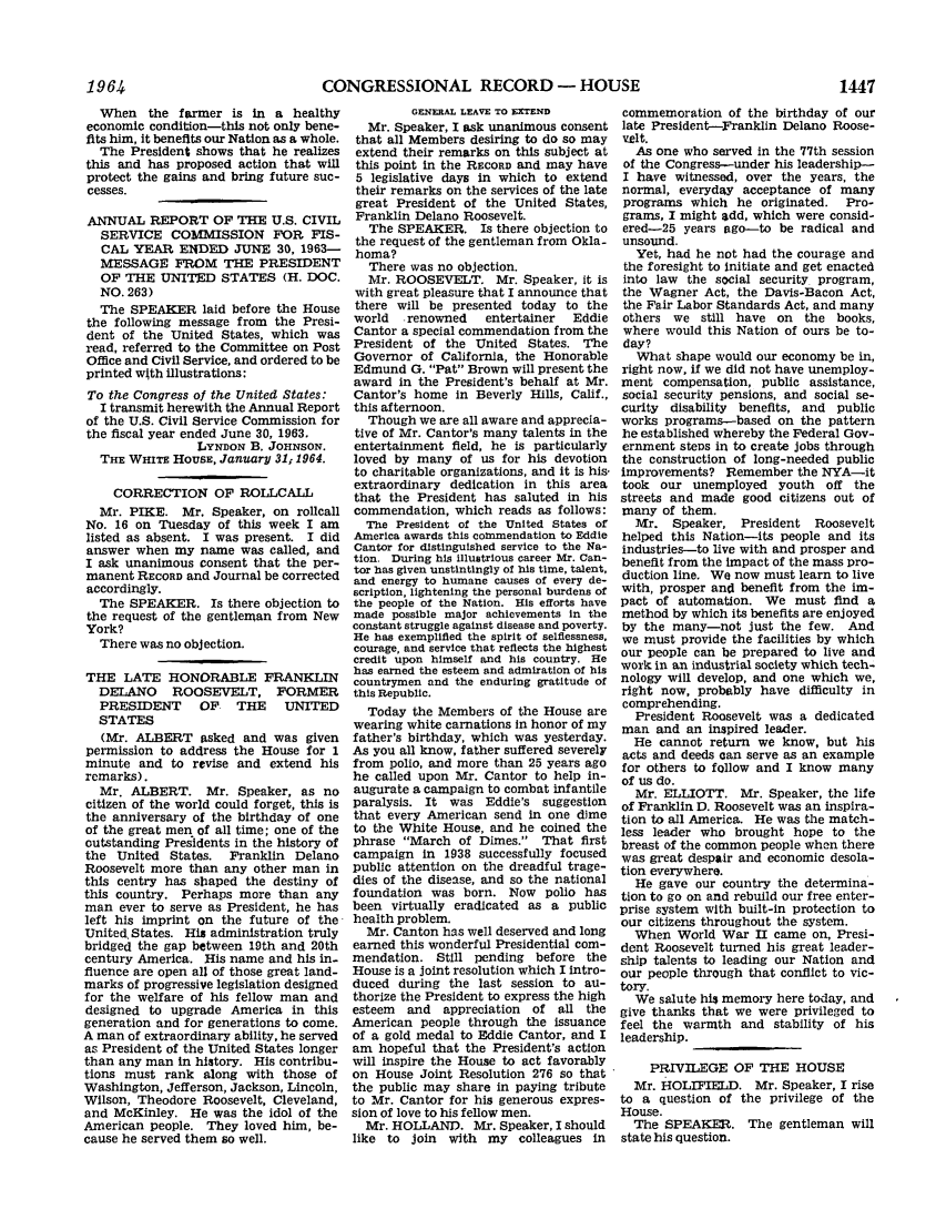 handle is hein.leghis/lhicril0002 and id is 1 raw text is: CONGRESSIONAL RECORD - HOUSE

When the farmer is in a healthy
economic condition-this not only bene-
fits him, it benefits our Nation as a whole.
The President shows that he realizes
this and has proposed action that will
protect the gains and bring future suc-
cesses.
ANNUAL REPORT OF THE U.S. CIVIL
SERVICE COMMISSION FOR FIS-
CAL YEAR ENDED JUNE 30, 1963-
MESSAGE FROM THE PRESIDENT
OF THE UNITED STATES (H. DOC.
NO. 263)
The SPEAKER laid before the House
the following message from the Presi-
dent of the United States, which was
read, referred to the Committee on Post
Office and Civil Service, and ordered to be
printed with illustrations:
To the Congress of the United States:
I transmit herewith the Annual Report
of the U.S. Civil Service Commission for
the fiscal year ended June 30, 1963.
LYNDON B. JOHNSON.
THE WHITE HOUSE, January 31i 1964.
CORRECTION OF ROLLCALL
Mr. PIKE. Mr. Speaker, on roilcall
No. 16 on Tuesday of this week I am
listed as absent. I was present. I did
answer when my name was called, and
I ask unanimous consent that the per-
manent RECORD and Journal be corrected
accordingly.
The SPEAKER. Is there objection to
the request of the gentleman from New
York?
There was no objection.
THE LATE HONORABLE FRANKLIN
DELANO ROOSEVELT, FORMER
PRESIDENT      OF    THE    UNITED
STATES
(Mr. ALBERT asked and was given
permission to address the House for 1
minute and to revise and extend his
remarks).
Mr. ALBERT. Mr. Speaker, as no
citizen of the world could forget, this is
the anniversary of the birthday of one
of the great men of all time; one of the
outstanding Presidents in the history of
the United States. Franklin Delano
Roosevelt more than any other man in
this centry has shaped the destiny of
this country. Perhaps more than any
man ever to serve as President, he has
left his imprint on the future of the
United. States. His administration truly
bridged the gap between 19th and 20th
century America. His name and his in-
fluence are open all of those great land-
marks of progressive legislation designed
for the welfare of his fellow man and
designed to upgrade America in this
generation and for generations to come.
A man of extraordinary ability, he served
as President of the United States longer
than any man in history. His contribu-
tions must rank along with those of
Washington, Jefferson, Jackson, Lincoln,
Wilson, Theodore Roosevelt, Cleveland,
and McKinley. He was the idol of the
American people. They loved him, be-
cause he served them so well.

GENERAL LEAVE TO XTEND
Mr. Speaker, I ask unanimous consent
that all Members desiring to do so may
extend their remarks on this subject at
this point in the RECORD and may have
5 legislative days in which to extend
their remarks on the services of the late
great President of the United States,
Franklin Delano Roosevelt.
The SPEAKER. Is there objection to
the request of the gentleman from Okla-
homa?
There was no objection.
Mr. ROOSEVELT. Mr. Speaker, it is
with great pleasure that I announce that
there will be presented today to the
world   renowned    entertainer   Eddie
Cantor a special commendation from the
President of the United States. The
Governor of California, the Honorable
Edmund G. Pat Brown will present the
award in the President's behalf at Mr.
Cantor's home in Beverly Hills, Calif.,
this afternoon.
Though we are all aware and apprecia-
tive of Mr. Cantor's many talents in the
entertainment field, he is particularly
loved by many of us for his devotion
to charitable organizations, and it is his-
extraordinary dedication in this area
that the President has saluted in his
commendation, which reads as follows:
The President of the United States of
America awards this commendation to Eddie
Cantor for distinguished service to the Na-
tion. During his illustrious career Mr. Can-
tor has given unstintingly of his time, talent,
and energy to humane causes of every de-
scription, lightening the personal burdens of
the people of the Nation. His efforts have
made possible major achievements in the
constant struggle against disease and poverty.
He has exemplified the spirit of selflessness,
courage, and service that reflects the highest
credit upon himself and his country. He
has earned the esteem and admiration of his
countrymen and the enduring gratitude of
this Republic.
Today the Members of the House are
wearing white carnations in honor of my
father's birthday, which was yesterday.
As you all know, father suffered severely
from polio, and more than 25 years ago
he called upon Mr. Cantor to help in-
augurate a campaign to combat infantile
paralysis. It was    Eddie's suggestion
that every American send in one dime
to the White House, and he coined the
phrase March of Dimes. That first
campaign in 1938 successfully focused
public attention on the dreadful trage-
dies of the disease, and so the national
foundation was born. Now polio has
been virtually eradicated as a public
health problem.
Mr. Canton has well deserved and long
earned this wonderful Presidential com-
mendation. Still pending before the
House is a joint resolution which I intro-
duced during the last session to au-
thorize the President to express the high
esteem and appreciation of all the
American people through the issuance
of a gold medal to Eddie Cantor, and I
am hopeful that the President's action
will inspire the House to act favorably
on House Joint Resolution 276 so that
the public may share in paying tribute
to Mr. Cantor for his generous expres-
sion of love to his fellow men.
Mr. HOLLAND. Mr. Speaker, I should
like to join with my colleagues in

commemoration of the birthday of our
late President-Franklin Delano Roose-
velt.
As one who served in the 77th session
of the Congress--under his leadership-
I have witnessed, over the years, the
normal, everyday acceptance of many
programs which he originated. Pro-
grams, I might add, which were consid-
ered-25 years ago-to be radical and
unsound.
Yet, had he not had the courage and
the foresight to initiate and get enacted
into law the social security program,
the Wagner Act, the Davis-Bacon Act,
the Fair Labor Standards Act, and many
others we still have on the books,
where would this Nation of ours be to-
day?
What shape would our economy be in,
right now, if we did not have unemploy-
ment compensation, public assistance,
social security pensions, and social se-
curity disability benefits, and public
works programs-based on the pattern
he established whereby the Federal Gov-
ernment steos in to create jobs through
the construction of long-needed public
improvements? Remember the NYA-it
took our unemployed youth off the
streets and made good citizens out of
many of them.
Mr. Speaker, President Roosevelt
helped this Nation-its people and its
industries-to live with and prosper and
benefit from the impact of the mass pro-
duction line. We now must learn to live
with, prosper and benefit from the im-
pact of automation. We must find a
method by which its benefits are enjoyed
by the many-not just the few. And
we must provide the facilities by which
our people can be prepared to live and
work in an industrial society which tech-
nology will develop, and one which we,
right now, probably have difficulty in
comprehending.
President Roosevelt was a dedicated
man and an inspired leader.
He cannot return we know, but his
acts and deeds can serve as an example
for others to follow and I know many
of us do.
Mr. ELLIOTT. Mr. Speaker, the life
of Franklin D. Roosevelt was an inspira-
tion to all America. He was the match-
less leader who brought hope to the
breast of the common people when there
was great despair and economic desola-
tion everywhere.
He gave our country the determina-
tion to go on and rebuild our free enter-
prise system with built-in protection to
our citizens throughout the system.
When World War II came on, Presi-
dent Roosevelt turned his great leader-
ship talents to leading our Nation and
our people through that conflict to vic-
tory.
We salute his memory here today, and
give thanks that we were privileged to
feel the warmth and stability of his
leadership.
PRIVILEGE OF THE HOUSE
Mr. HOLrFIELD. Mr. Speaker, I rise
to a question of the privilege of the
House.
The SPEAKER. The gentleman will
state his question.

1964

1447


