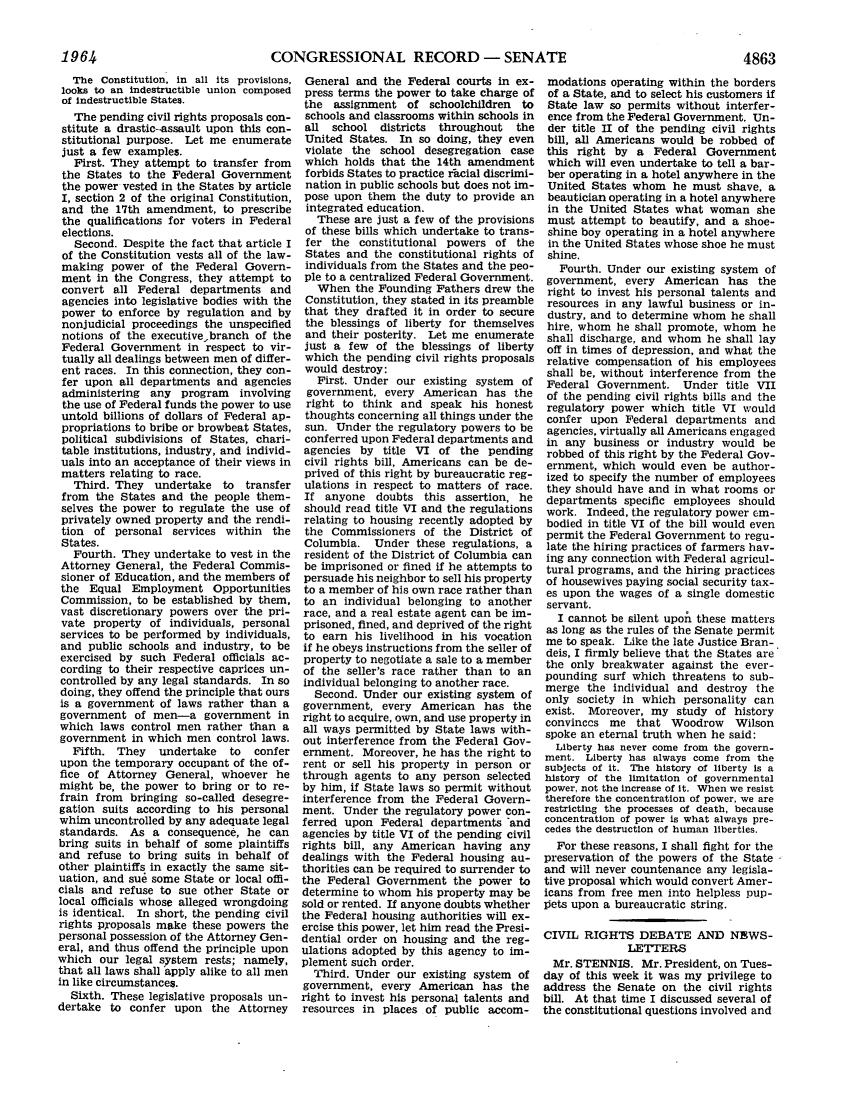 handle is hein.leghis/lhicril0003 and id is 1 raw text is: CONGRESSIONAL RECORD - SENATE

The Constitution, in all its provisions,
looks to an indestructible union composed
of indestructible States.
The pending civil rights proposals con-
stitute a drastic-assault upon this con-
stitutional purpose. Let me enumerate
just a few examples.
First. They attempt to transfer from
the States to the Federal Government
the power vested in the States by article
I, section 2 of the original Constitution,
and the 17th amendment, to prescribe
the qualifications for voters in Federal
elections.
Second. Despite the fact that article I
of the Constitution vests all of the law-
making power of the Federal Govern-
ment in the Congress, they attempt to
convert all Federal departments and
agencies into legislative bodies with the
power to enforce by regulation and by
nonjudicial proceedings the unspecified
notions of the executivebranch of the
Federal Government in respect to vir-
tually all dealings between men of differ-
ent races. In this connection, they con-
fer upon all departments and agencies
administering any program involving
the use of Federal funds the power to use
untold billions of dollars of Federal ap-
propriations to bribe or browbeat States,
political subdivisions of States, chari-
table institutions, industry, and individ-
uals into an acceptance of their views in
matters relating to race.
Third. They undertake to     transfer
from the States and the people them-
selves the power to regulate the use of
privately owned property and the rendi-
tion of personal services within the
States.
Fourth. They undertake to vest in the
Attorney General, the Federal Commis-
sioner of Education, and the members of
the Equal Employment Opportunities
Commission, to be established by them,
vast discretionary powers over the pri-
vate property of individuals, personal
services to be performed by individuals,
and public schools and industry, to be
exercised by such Federal officials ac-
cording to their respective caprices un-
controlled by any legal standards. In so
doing, they offend the principle that ours
is a government of laws rather than a
government of men-a government in
which laws control men rather than a
government in which men control laws.
Fifth. They    undertake   to  confer
upon the temporary occupant of the of-
fice of Attorney General, whoever he
might be, the power to bring or to re-
frain from bringing so-called desegre-
gation suits according to his personal
whim uncontrolled by any adequate legal
standards. As a consequence, he can
bring suits in behalf of some plaintiffs
and refuse to bring suits in behalf of
other plaintiffs in exactly the same sit-
uation, and su6 some State or local offi-
cials and refuse to sue other State or
local officials whose alleged wrongdoing
is identical. In short, the pending civil
rights proposals make these powers the
personal possession of the Attorney Gen-
eral, and thus offend the principle upon
which our legal system rests; namely,
that all laws shall apply alike to all men
in like circumstances.
Sixth. These legislative proposals un-
dertake to confer upon the Attorney

General and the Federal courts in ex-
press terms the power to take charge of
the assignment of schoolchildren to
schools and classrooms within schools in
all school districts   throughout   the
United States. In so doing, they even
violate the school desegregation case
which holds that the 14th amendment
forbids States to practice ritial discrimi-
nation in public schools but does not im-
pose upon them the duty to provide an
integrated education.
These are just a few of the provisions
of these bills which undertake to trans-
fer the constitutional powers of the
States and the constitutional rights of
individuals from the States and the peo-
ple to a centralized Federal Government.
When the Founding Fathers drew the
Constitution, they stated in its preamble
that they drafted it in order to secure
the blessings of liberty for themselves
and their posterity. Let me enumerate
just a few of the blessings of liberty
which the pending civil rights proposals
would destroy:
First. Under our existing system of
government, every American has the
right to think and speak his honest
thoughts concerning all things under the
sun. Under the regulatory powers to be
conferred upon Federal departments and
agencies by title VI of the pending
civil rights bill, Americans can be de-
prived of this right by bureaucratic reg-
ulations in respect to matters of race.
If anyone doubts this assertion, he
should read title VI and the regulations
relating to housing recently adopted by
the Commissioners of the District of
Columbia. Under these regulations, a
resident of the District of Columbia can
be imprisoned or fined if he attempts to
persuade his neighbor to sell his property
to a member of his own race rather than
to an individual belonging to another
race, and a real estate agent can be im-
prisoned, fined, and deprived of the right
to earn his livelihood in his vocation
if he obeys instructions from the seller of
property to negotiate a sale to a member
of the seller's race rather than to an
individual belonging to another race.
Second. Under our existing system of
government, every American has the
right to acquire, own, and use property in
all ways permitted by State laws with-
out interference from the Federal Gov-
ernment. Moreover, he has the right to
rent or sell his property in person or
through agents to any person selected
by him, if State laws so permit without
interference from the Federal Govern-
ment. Under the regulatory power con-
ferred upon Federal departments 'and
agencies by title VI of the pending civil
rights bill, any American having any
dealings with the Federal housing au-
thorities can be required to surrender to
the Federal Government the power to
determine to whom his property may be
sold or rented. If anyone doubts whether
the Federal housing authorities will ex-
ercise this power, let him read the Presi-
dential order on housing and the reg-
ulations adopted by this agency to im-
plement such order.
Third. Under our existing system of
government, every American has the
right to invest his personal talents and
resources in places of public accom-

modations operating within the borders
of a State, and to select his customers if
State law so permits without interfer-
ence from the Federal Government. Un-
der title II of the pending civil rights
bill, all Americans would be robbed of
this right by a Federal Government
which will even undertake to tell a bar-
ber operating in a hotel anywhere in the
United States whom he must shave, a
beautician operating in a hotel anywhere
in the United States what woman she
must attempt to beautify, and a shoe-
shine boy operating in a hotel anywhere
in the United States whose shoe he must
shine.
Fourth. Under our existing system of
government, every American has the
right to invest his personal talents and
resources in any lawful business or in-
dustry, and to determine whom he shall
hire, whom he shall promote, whom he
shall discharge, and whom he shall lay
off in times of depression, and what the
relative compensation of his employees
shall be, without interference from the
Federal Government. Under title VII
of the pending civil rights bills and the
regulatory power which title VI would
confer upon Federal departments and
agencies, virtually all Americans engaged
in any business or industry would be
robbed of this right by the Federal Gov-
ernment, which would even be author-
ized to specify the number of employees
they should have and in what rooms or
departments specific employees should
work. Indeed, the regulatory power cm-
bodied in title VI of the bill would even
permit the Federal Government to regu-
late the hiring practices of farmers hav-
ing any connection with Federal agricul-
tural programs, and the hiring practices
of housewives paying social security tax-
es upon the wages of a single domestic
servant.
I cannot be silent upon these matters
as long as the rules of the Senate permit
me to speak. Like the late Justice Bran-
deis, I firmly believe that the States are
the only breakwater against the ever-
pounding surf which threatens to sub-
merge the individual and destroy the
only society in which personality can
exist. Moreover, my study of history
convinecs me that Woodrow Wilson
spoke an eternal truth when he said:
Liberty has never come from the govern-
ment. Liberty has always come from the
subjects of it. The history of liberty is a
history of the limitation of governmental
power, not the increase of it. When we resist
therefore the concentration of power, we are
restricting the processes of death, because
concentration of power is what always pre-
cedes the destruction of human liberties.
For these reasons, I shall fight for the
preservation of the powers of the State
and will never countenance any legisla-
tive proposal which would convert Amer-
icans from free men into helpless pup-
lpets upon a bureaucratic string.
CIVIL RIGHTS DEBATE AND NEWS-
LETTERS
Mr. STENNIS. Mr. President, on Tues-
day of this week it was my privilege to
address the Senate on the civil rights
bill. At that time I discussed several of
the constitutional questions involved and

1964

4863


