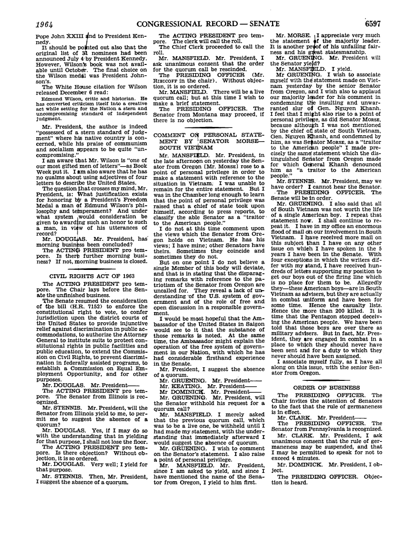 handle is hein.leghis/lhicril0004 and id is 1 raw text is: ï»¿CONGRESSIONAL RECORD - SENATE

Pope John XXIII nd to President Ken-
nedy.
It should be po ted out also that the
original list of 31 nominees had been
announced July 4 by President Kennedy.
However, Wilson's book was not avail-
able until October. The final choice on
the Wilson medgl was President John-
son's.
The White House citation for Wilson
released December 6 read:
Edmund Wilson, critic and historian. He
has converted criticism itself into a creative
act while setting for the Nation a stern and
uncompromising standard of independent
judgment.
Mr. President, the author is indeed
possessed of a stern standard of judg-
ment where his native country is con-
cerned, while his praise of communism
and socialism appears to be quite un-
compromising.
I am aware that Mr. Wilson is one of
our most gifted men of letters-as Book
Week put it. I am also aware that he has
no qualms about using adjectives of four
letters to describe the United States.
The question that crosses my mind, Mr.
President, is: What justification exists
for honoring *   a President's Freedom
Medal a man of Edmund Wilson's phi-
losophy and teinperament? And under
what system would consideration be
given to award ng such an honor to such
a man, in vilw of his utterances of
record?
Mr. DOUGI4AS. Mr. President, has
morning businbss been concluded?
The ACTING PRESIDENT pro tem-
pore. Is therO further morning busi-
ness? If not, morning business is closed.
CIVIL RIGHTS ACT OF 1963
The ACTING PRESIDENT pro tem-
pore. The Chair lays before the Sen-
ate the unfinished business.
The Senate resumed the consideration
of the bill (H.R. 7152) to enforce the
constitutional right to vote, to confer
jurisdiction upon the district courts of
the United States to provide injunctive
relief against discrimination in public ac-
commodations, to authorize the Attorney
General to institute suits to protect con-
stitutional rights in public facilities and
public education, to extend the Commis-
sion on Civil Rights, to prevent discrimi-
nation in federally assisted programs, to
establish a Commission on Equal Em-
ployment Opportunity, and for other
purposes.
Mr. DOUGLAS. Mr. President-
The ACTING PRESIDENT pro tem-
pore. The Senator from Illinois is rec-
ognized.
Mr. STENNIS. Mr. President, will the
Senator from Illinois yield to me, to per-
mit me to suggest the absence of a
quorum?
Mr. DOUGLAS. Yes, if I may do so
with the understanding that in yielding
for that purpose, I shall not lose the floor.
The ACTING PRESIDENT pro tem-
pore. Is there objection? Without ob-
jection, it is so ordered.
Mr. DOUGLAS. Very well; I yield for
that purpose.
Mr. STENNIS. Then, Mr. President,
I suggest the absence of a quorum.

The ACTING PRESIDENT pro tem-
pore. The clerk will call the roll.
The Chief Clerk proceeded to call the
roll.
Mr. MANSFIELD. Mr. President, I
ask unanimous consent that the order
for the quorum call be rescinded.
The PRESIDING OFFICER (Mr.
RIsIcorF in the chair). Without objec-
tion, it is so ordered.
Mr. MANSFIELD. There will be a live
quorum call; but at this time I wish to
make a brief statement.
The PRESIDING OFFICER. The
Senator from Montana may proceed, if
there is no objection.
COMMENT 014 PERSONAL STATE-
MENT BY 'SENATOR MORSE-
SOUTH VIE'INAM
Mr. MANSFIZLD. Mr. President, in
the late afternoon on yesterday the Sen-
ator from Oregon [Mr. MORSE] rose to a
point of personal privilege in order to
make a statement with reference to the
situation in Vietnam. I was unable to
remain for the entire statement. But I
was in the Chamber long enough to learn
that the point of personal privilege was
raised that a chief of state took upon
himself, according to press reports, to
classify the able Senator as a traitor-
to the American people.
I do not at this time comment upon
the views which the Senator from Ore-
gon holds on Vietnam. He has his
views; I have mine; other Senators have
theirs. Sometimes they coincide and
sometimes they do not.
But on one point I do not believe a
single Member of this body will deviate,
and that is in stating that the disparag-
ing remarks with reference to the pa-
triotism of the Senator from Oregon are
uncalled for. They reveal a lack of un-
derstanding *of the U.S. system of gov-
ernment and of the role of free and
open discussion in a responsible govern-
ment.
I would be most hopeful that the Am-
bassador of the United States in Saigon
would see to it that the substance of
those remarks is noted. At the same
time, the Ambassador might explain the
operation of the free system of govern-
ment in our Nation, with which he has
had considerable firsthand experience
in the Senate.
Mr. President, I suggest the absence
of a quorum.
Mr. GRUENING. Mr. President-
Mr. KEATING. Mr. President-
Mr DOMINIClX. Mr. President-
Mr. GRUENING. Mr. President, will
the Senator withhold his request for a
quorum call?
Mr. MANSFIELD. I merely asked
that the previous quorum call, which
was to be a live one, be withheld until I
had made my statement, with the under-
standing that immediately afterward I
would suggest the absence of quorum.
Mr. GRUENING. I wish to comment
on the Senator's statement. I also raise
a point of personal privilege.
Mr. MANSFIELD. Mr. President,
since I am asked to yield, and since I
have mentioned the name of the Sena-
tor from Oregon, I yield to him first.

Mr. MORSE. I appreciate very much
the statement   f the majority leader.
It is another prof of his unfailing fair-
ness and his    at statesmanship.
Mr. GRE        G. Mr. President will
the Sehator yied?
Mr. MANSF1XILD. I yield.
Mr GRUENING. I wish to associate
myself with thO statement made on Viet-
nam yesterday by the senior Senator
from Oregon, and I wish also to applaud
our majority linder for his comment in
condemning the insulting and unwar-
ranted slur ot Gen. Nguyen Khanh.
I feel that I might also rise to a point of
personal privilege, as did Senator MORSE,
because although I was not mentioned
by the chief of state of South Vietnam,
Gen. Nguyen E hanh, and condemned by
him, as was Se ator MORSE, as a traitor
to the American people I made pre-
cisely the samd statement which the dis-
tinguished Seriator from Oregon made
for which Geheral Khanh denounced
him as a traitor to the American
people.
Mr. STENNIS. Mr. President, may we
have order? I cannot hear the Senator.
- The PRESIDING OFFICER. The
Senate will be in order.
Mr. GRUENING. I also said that all
of South Vietnam was not worth the life
of a single American boy. I repeat that
statement now. I shall continue to re-
peat it. I have in my office an enormous
flood of mail on our involvement in South
Vietnam. I have received more mail on
this subject than I have on any other
issue on which I have spoken in the 5
years I have been in the Senate. With
four exceptions in which the writers dif-
fer with my stand, I have received hun-
dreds of letters supporting my position to
get our boys out of the firing line which
is no place for them to be. Allegedly
they-these American boys-are in South
Vietnam as advisers, but they are actually
in combat uniform and have been for
some time. Hence the casualty lists.
Hence the more than 200 killed. It is
time that the Pentagon stopped deceiv-
ing the American people. We have been
told that those boys are over there as
military advisers. But in fact, Mr. Pres-
ident, they are engaged in combat in a
place to which they should never have
been sent and for a duty to which they
never should have been assigned.
I associate myself fully, as I have all
along on this issue, with the senior Sen-
ator from Oregon.
ORDER OF BUSINESS
The PRESIDING OFFICER. The
Chair invites the attention of Senators
to the fact that the rule of germaneness
is in effect.
Mr. CLARK. Mr. President-
The PRESIDING OFFICER. The
Senator from Pennsylvania is recognized.
Mr. CLARK. Mr. President, I ask
unanimous consent that the rule of ger-
maneness may be suspended, and that
I may be permitted to speak for not to
exceed 4 minutes.
Mr. DOMINICK. Mr. President, I ob-
ject.
The PRESIDING OFFICER. Objec-
tion is heard.

1964

6597


