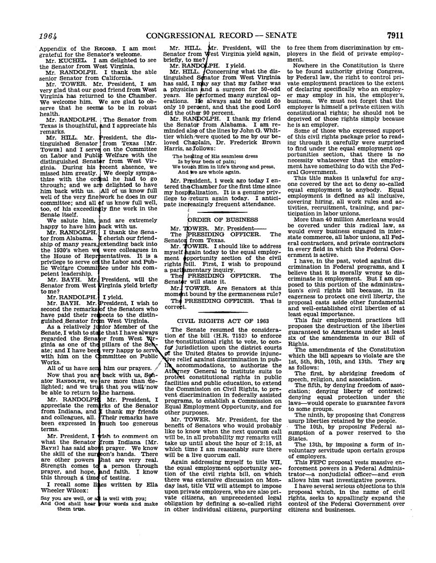 handle is hein.leghis/lhicril0005 and id is 1 raw text is: ï»¿CONGRESSIONAL RECORD - SENATE

Appendix of the REcoRD. I am most
grateful for the Senator's welcome.
Mr. KUCHEL. I am delighted to see
the Senator from West Virginia.
Mr. RANDOLPH. I thank the able
senior Senator from California.
Mr. TOWER. Mr. President, I am
very glad that our good friend from West
Virginia has returned to the Chamber.
We welcome him. We are glad to ob-
serve that he seems to be in robust
health.
Mr. RANDOLPH. The Senator from
Texas is thoughtful,  d I appreciate his
remarks.
Mr. HILL. Mr.  Iresident, the dis-
tinguished Senator from Texas [Mr.
TowER] and I serve on the Committee
on Labor and Publi Welfare with the
distinguished Senatr from West Vir-
ginia. During his iecent absence, we
missed him greatly. We deeply sympa-
thize with the or al he had to go
through; and we a    delighted to have
him back with us. All of us know full
well of the very fine work he does in our
committee; and all Of us know full well,
too, of his exceedin ly fine work in the
Senate itself.
We salute him, nd are extremely
happy to have him   ack with us.
Mr. RANDOLPH. I thank the Sena-
tor from Alabama.   cherish our friend-
ship of many years, extending back into
the 1930's when w were colleagues in
the House of Rep sentatives. It is a
privilege to serve o the Labor and Pub-
lic Welfare Commi e under his com-
petent leadership.
Mr. BAYH. Mr. President, will the
Senator from West irginia yield briefly
to me?
Mr. RANDOLPH. I yield.
Mr. BAYH. Mr. resident, I wish to
second the remarks f the Senators who
have paid their re ects to the distin-
guished Senator fr   West Virginia.
As a relatively j  or Member of the
Senate, I wish to st e that I have always
regarded the Sena r from    West     -
ginia as one of th  pillars of the Se -
ate; and I have bee very happy to serv
with him on the     mmittee on Public
Works.
All of us have se  him our prayers.
Now that you ar back with us, S t-
ator RANDOLPH, we are more than nle-
lighted; and we t  t that you wilV now
be able to return to e harness.
Mr. RANDOLP Mr. President, I
appreciate the re rks of the Senator
from Indiana, and    thank my friends
and colleagues, all. Their remarks have
been expressed in    uch too generous
terms.
Mr. President, I   h to comment on
what the Senator rom Indiana [Mr.
BAYHI has said abo t prayer. We know
the skill of the sur  n's hands. There
are other powers   hat are very real.
Strength comes      a person through
prayer, and hope,    d faith. I know
this through d tim of testing.
I recall some       written by Ella
Wheeler Wilcox:
Say you are well, or  is well with you;
And God shall hear our words and make

them true.

Mr. HILL.      r. President, will the
Senator from    est Virginia yield again,
briefly, to me? i
Mr. RAND(PH. I yield.
Mr. HILL. Concerning what the dis-
tinguished S ator from West Virginia
has said, I   y say that my father was
a physician   nd a surgeon for 50-odd
years. He p rformed many surgical op-
erations. He always said he could do
only 10 peroent, and that the good Lord
did the other 90 percent.
Mr. RANPOLPH. I thank my friend
the Senator from Alabama. I am re-
minded alsp of the lines by John G. Whit-
tier whichivere quoted to me by our be-
loved Chaplain, Dr. Frederick Brown
Harris, as follows:
The healing of His seamless dress
Is by bur beds of pain;
We toubh Him in life's throng and press,
And *e are whole again.
Mr. Prsident, 1 week ago today I en-
tered the Chamber for the first time since
my hospItalization. It is a genuine priv-
ilege to return again today. I antici-
pate inceasingly frequent attendance.
PRDER OF BUSINESS
Mr.  LIWER. Mr. President-
The 1PRESIDING      OFFICER.     The
Senato   from Texas.
Mr. OWER. I should like to address
myself gain today to the equal employ-
ment   pportunity section of the civil
rights ill. First, I wish to propound
a par   mentary inquiry.
Th    PRESIDING     OFFICER.     The
Sena r will state it.
Mr TOWER. Are Senators at this
mom    t bound by the germaneness rule?
Th   PRESIDING OFFICER. That is
correct.
CIVIL RIGHTS ACT OF 1963
The Senate resumed the considera-
tion of the bill (H.R. 7152) to enforce
the tconstitutional right to vote, to con-
fe jurisdiction upon the district courts
Op the United States to provide injune-
\ ve relief against discrimination in pub-
li  accommodations, to authorize the
At   ney General to institute suits to
protect constitutional rights in public
facilities and public education, to extend
the Commission on Civil Rights, to pre-
vent discrimination in -ederally assisted
programs, to establish a Commission on
Equal Employment Opportunity, and for
other purposes.
Mr. TOWER. Mr. President, for the
benefit of Senators who would probably
like to know when the next quorum call
will be, in all probability my remarks will
take up until about the hour of 2:15, at
which time I am reasonably sure there
will be a live quorum call.
Again addressing myself to title VII,
the equal employment opportunity sec-
tion of the civil rights bill, on which
there was extensive discussion on Mon-
day last, title VII will attempt to impose
upon private employers, who are also pri-
vate citizens, an unprecedented legal
obligation by defining a so-called right
in other individual citizens, purporting

to free them from discrimination by em-
ployers in the field of private employ-
ment.
Nowhere in the Constitution is there
to be found authority giving Congress,
by Federal law, the right to control pri-
vate employment practices to the extent
of declaring specifically who an employ-
er may employ in his, the employer's,
business. We must not forget that the
employer is himself a private citizen with
constitutional rights; he should not be
deprived of those rights simply because
he is an employer.
Some of those who expressed support
of this civil rights package prior to read-
ing through it carefully were surprised
to find under the equal employment op-
portunities section, that there is no
necessity whatsoever that the employ-
ment have something to do with the Fed-
eral Government.
This title makes it unlawful for any-
one covered by the act to deny so-called
equal employment to anybody. Equal
employment is defined as all inclusive,
covering hiring, all work rules and ac-
tivities, recruitment, training, and par-
ticipation in labor unions.
More than 40 million Americans would
be covered under this radical law, as
would every business engaged in inter-
state commerce, all labor unions, all Fed-
eral contractors, and private contractors
in every field in which the Federal Gov-
ernment is active.
I have, in the past, voted against dis-
crimination in Federal programs, and I
believe that it is morally wrong to dis-
criminate in employment. But I am op-
posed to this portion of the administra-
tion's civil rights bill because, in its
eagerness to protect one civil liberty, the
proposal casts aside other fundamental
and well-established civil liberties of at
least equal importance.
This fair employment practices bill
proposes the destruction of the liberties
guaranteed to Americans under at least
six of the amendments in our Bill of
Rights.
The amendments of the Constitution
which the bill appears to violate are the
1st, 5th, 9th, 10th, and 13th. They arg
as follows:
The first, by abridging freedom of
speech, religion, and association.
The fifth, by denying freedom of asso-
ciation; denying liberty of contract;
denying equal protection under the
laws-would operate to guarantee favors
to some groups.
The ninth, by proposing that Congress
usurp liberties retained by the people.
The 10th, by proposing Federal as-
sumption of a power reserved to the
States.
The 13th, by imposing a form of in-
voluntary servitude upon certain groups
of employers.
This FEPC proposal vests massive en-
forcement powers in a Federal Adminis-
trator-a nonjudicial officer-and even
allows him vast investigative powers.
I have several serious objections to this
proposal which, in the name of civil
rights, seeks to appallingly expand the
control of the Federal Government over
citizens and businesses.

1964

7911


