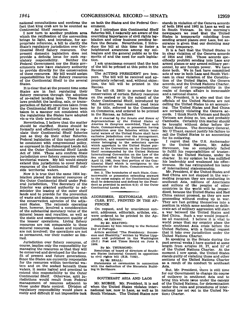 handle is hein.leghis/lhicril0009 and id is 1 raw text is: ï»¿CONGRESSIONAL RECORD - SENATE

national consultations and confirms the
fact that king crab are to be counted as
Continental Shelf resources.
I now turn to another problem area
which the ratification of the convention
brings to light, and introduce, for ap-
propriate reference, a bill to clarify the
State's regulatory jurisdiction over Con-
tinental Shelf fishery resources. Our
present domestic legislation does not
provide a definite locus for such reg-
ulatory  responsibility.    Neither  the
Federal Government nor the State gov-
ernments now have statutory authority
to provide directly for the conservation
of these resources. My bill would assign
responsibilities for the fishery resources
of the Continental Shelf to the several
States.
It is clear that at the present time some
States are in fact regulating their
fishery resources through the adoption
of so-called landing laws. These State
laws prohibit the landing, sale, or trans-
portation of fishery resources taken from
the Continental Shelf if they have been
taken in a manner not consistent with
the regulations the States have adopted
vis-a-vis their territorial seas.
Nevertheless, I believe that the matter
should be clarified. States should be
formally and effectively enabled to reg-
ulate their Continental Shelf fisheries
just as they do their other fisheries.
Federal legislation of this nature should
be consistent with congressional policy,
as expressed in the Submerged Lands Act
and the Outer Continental Shelf Lands
Act of 1954. These acts confirm State
jurisdiction over fishery resources within
territorial waters. My bill would simply
extend this jurisdiction to cover fishery
resources of the Continental Shelf out-
side territorial waters.
Now it is true that the same 1954 leg-
islation placed the mineral resources of
the Outer Continental Shelf under Fed-
eral jurisdiction, The Secretary of the
Interior was granted authority to ad-
minister the leasing of the outer shelf
lands and to provide for the prevention
of waste and misuse, in cooperation with
the conservation agencies of the adja-
cent States. The rationale operating
here, however, involved a consideration
of the substantial monetary value of the
mineral leases and royalties, as well as
the static and semipermanent quality of
the lessees' operations. Living fishery
resources are not comparable to these
mineral resources. Leases and royalties
are not involved; the operations are not
as permanent, nor their number as lim-
ited.
Jurisdiction over fishery resources, of
course, implies only the responsibility for
managing the resources so that they will
be conserved and developed for the bene-
fit of present and future generations.
Since the States are currently responsible
for the resources within territorial wa-
ters and on the seabed beneath these
waters, it seems logical and practical to
extend this responsibility to the Outer
Continental Shelf. Otherwise, split ju-
risdictions would result from Federal
management of resurces adjacent to
those under State control. Division of
regulatory responsibility would place a
costly and difficult If not impossible task

on both the States and the Federal Gov-
ernment.
As I introduce this Continental Shelf
fisheries bill, I naturally am aware of the
overriding importance of civil rights leg-
islation and other business pending be-
fore the Senate. Nevertheless, I intro-
duce the bill at this time to foster a
heightened awareness among my col-
leagues and the general public as to the
merits of and the need for such legisla-
tion.
I ask unanimous consent that the text
of the bill be printed at this point in the
RECORD.
The ACTING PRESIDENT pro tem-
pore. The bill will be received and ap-
propriately referred; and, without objec-
tion, the bill will be printed in the
RECORD.
The bill (S. 2903) to provide for the
conservation of certain fishery resources
on the seabed or in the subsoil of the
Outer Continental Shelf, introduced by
Mr. BARTLETT, was received, read twice
by its title, referred to the Committee
on Commerce, and ordered to be printed
in the RECORD, as follows:
Be it enacted by the Senate and House of
Representatives of the United States of
America in Congress assembled, That each
State, Commonwealth, or possession having
jurisdiction over the fisheries within terri-
torial waters of the United States shall have
exclusive jurisdiction over the management,
regulation, and conservation of living orga-
nisms belonging to the sedentary species
which appertain to the United States pur-
suant to the Convention on the Continental
Shelf recommended by the United Nations
International Convention on the Law of the
.Sea and ratified by the United States on
April 12, 1961, from that portion of the Con-
tinental Shelf which is contiguous to the
boundaries of the State, Commonwealth, or
possession.
SEC. 2. The boundaries of each State, Com-
monwealth or possession extending seaward
to the outer margin of the Continental Shelf
shall be determined and defined by the Presi-
dent as provided in section 4(2) of the Outer
Continental Lands Act.
ADDRESSES, EDITORIALS, ARTI-
CLES, ETC., PRINTED IN THE AP-
PENDIX
On request, and by unanimous con-
sent, addresses, editorials, articles, etc.,
were ordered to be printed in the Ap-
pendix, as follows:
By Mr. KEATING:
Statement by him relating to the National
Day of Portugal.
Article entitled The Presidency: Succes-
sion and Disability, written by Walter Lipp-
mann and published in the Washington
(D.C.) Post and Times Herald on June 9,
1964.
By Mr. THURMOND:
Resolution of board of directors of South-
ern States Industrial Council in opposition
to civil rights bill (H.R. 7192).
By Mr. BEALL:
Statements at ceremonies in connection
with the dedication of the Blaustein Build-
ing in Baltimore.
SOUTHEAST ASIA AND LAOS
Mr. MORSE. Mr. President, it is sad
when the United States violates inter-
national law, now in Laos, as well as in
South Vietnam. The United States now

stands in violation of the Geneva accords
of both 1954 and 1962 in Laos as well as
in South Vietnam. In this morning's
newspapers we read that the United
States is temporarily subsiding from
sending armed planes over Laos, but as-
surance is given that our desisting may
be only temporary.
It is a fact that the United States is
in clear violaition of the Geneva accords
of 1954 and 1962. Those accords spe-
cifically prohibit sending into Laos any
armed planes or any armed military per-
sonnel, by any foreign power. We have
done both. We in fact have committed
acts of war in both Laos and South Viet-
nam in clear violation of the Constitu-
tion of the United States, the Geneva
accords, and the United Nations Charter.
Our record of irresponsibility in the
realm of foreign affairs is inexcusable
and a national shame.
Mr. President, it is also sad that the
officials of the United Nations are not
calling the United States to an account-
ing. The United States and Red China
are certainly violating the Geneva ac-
cords. I think North Vietnam and South
Vietnam are doing so, too, and probably
Cambodia. Certainly this matter should
be brought without delay before the
United Nations. The Secretary General,
Mr. U Thant, cannot justify his failure to
call the United States to an accounting
for its outlawing.
I regret that the U.S. Ambassador
to the United Nations, Mr. Adlai
Stevenson, has so completely failed
to fulfill his responsibilities of trustee-
ship to the United Nations, under its
charter. In my opinion he has nullified
his leadership and weakened his effec-
tiveness. He has extinguished his lamp
of international statesmanship.
Mr. President, if the United States and
Red China are not stopped in the war-
making program they are conducting in
southeast Asia, millions of Americans
and millons of the peoples of other
countries in the world will be jeopar-
dized, because the United States and Red
China cannot proceed, as they are now
proceeding without ending up in war.
They are fast getting themselves into a
position in which some accident or delib-
erate act of military aggression will start
a war betweerf the United States and
Red China. Such a war would jeopard-
ize all mankind. I believe it is vital to
world peace that my country place the
whole southeast Asia crisis before the
United Nations, with a formal request
that it take over jurisdiction under the
United Nations Charter.
In speaking in the Senate during the
past several weeks I have quoted at some
length from articles 33, 37, and 51' of
of the United Nations Charter. At the
moment I now speak, the United States
stands guilty of violating those and other
sections of the United Nations Charter
as a result of its conduct *in southeast
Asia.                I
But, Mr. President, there is still time
for our Government to change its course
of outlawry in southeast Asia and to
bring this whole issue under the canopy
of the United Nations, for determination
under the rules and procedures of inter-
national law set out in the United Na-
tion3 Charter.

1964

12959



