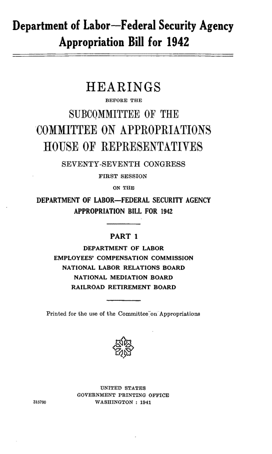 handle is hein.leghis/lhicybil0001 and id is 1 raw text is: Department of Labor-Federal Security Agency
Appropriation Bill for 1942
HEARINGS
BEFORE THE
SUBCOMMITTEE OF THE
COMMITTEE ON APPROPRIATIONS
HOUSE OF REPRESENTATIVES
SEVENTY-SEVENTH CONGRESS
FIRST SESSION
ON THE
DEPARTMENT OF LABOR-FEDERAL SECURITY AGENCY
APPROPRIATION BILL FOR 1942
PART 1
DEPARTMENT OF LABOR
EMPLOYEES' COMPENSATION COMMISSION
NATIONAL LABOR RELATIONS BOARD
NATIONAL MEDIATION BOARD
RAILROAD RETIREMENT BOARD
Printed for the use of the Committeeon Appropriations
0
UNITED STATES
GOVERNMENT PRINTING OFFICE
315790         WASHINGTON: 1941


