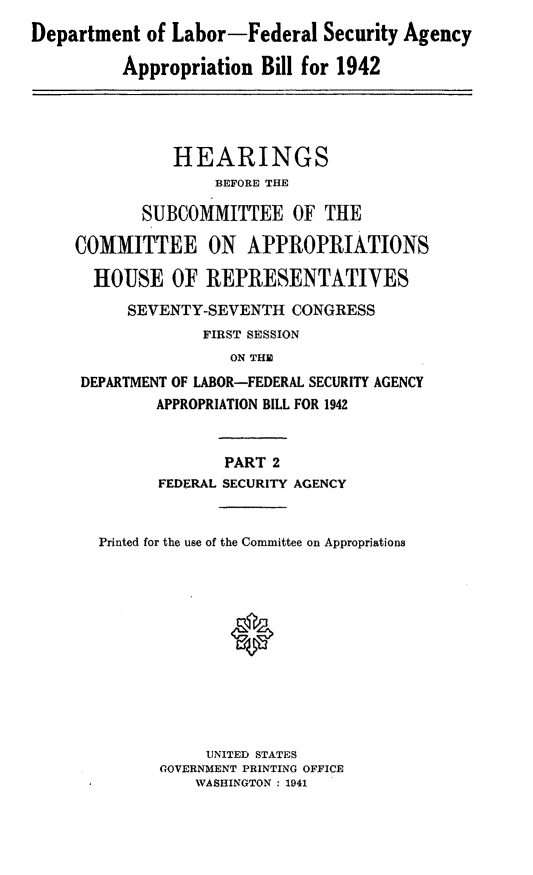 handle is hein.leghis/lhicybil0002 and id is 1 raw text is: Department of Labor-Federal Security Agency
Appropriation Bill for 1942
HEARINGS
BEFORE THE
SUBCOMMITTEE OF THE
COMMITTEE ON APPROPRIATIONS
HOUSE OF REPRESENTATIVES
SEVENTY-SEVENTH CONGRESS
FIRST SESSION
ON THE
DEPARTMENT OF LABOR-FEDERAL SECURITY AGENCY
APPROPRIATION BILL FOR 1942
PART 2
FEDERAL SECURITY AGENCY
Printed for the use of the Committee on Appropriations
UNITED STATES
GOVERNMENT PRINTING OFFICE
WASHINGTON ; 1941


