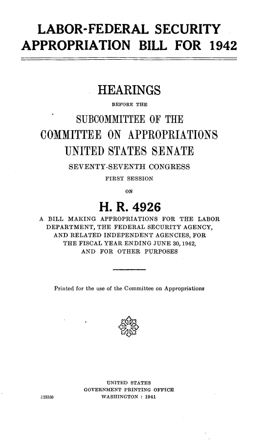 handle is hein.leghis/lhicybil0003 and id is 1 raw text is: LABOR-FEDERAL SECURITY
APPROPRIATION BILL FOR 1942

HEARINGS
BEFORE THE
SUBCOMMITTEE OF THE
COMMITTEE ON        APPROPRIATIONS
UNITED STATES SENATE
SEVENTY-SEVENTH CONGRESS
FIRST SESSION
ON
H. R. 4926
A BILL MAKING APPROPRIATIONS FOR THE LABOR
DEPARTMENT, THE FEDERAL SECURITY AGENCY,
AND RELATED INDEPENDENT AGENCIES, FOR
THE FISCAL YEAR ENDING JUNE 30, 1942,
AND FOR OTHER PURPOSES
Printed for the use of the Committee on Appropriations
UNITED STATES
GOVERNMENT PRINTING OFFICE
Z23350        WASHINGTON : 1941


