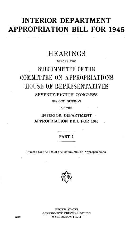 handle is hein.leghis/lhideapp0001 and id is 1 raw text is: INTERIOR DEPARTMENT
APPROPRIATION BILL FOR 1945
HEARINGS
BEFORE THE
SUBCOMMITTEE OF THE
COMMITTEE ON APPROPRIATIONS
HOUSE OF REPRESENTATIVES
SEVENTY-EIGHTH CONGRESS
SECOND SESSION
ON THE
INTERIOR DEPARTMENT
APPROPRIATION BILL FOR 1945

97199

PART 1
Printed for the use of the Committee on Appropriations
0
UNITED STATES
GOVERNMENT PRINTING OFFICE
WASHINGTON : 1944


