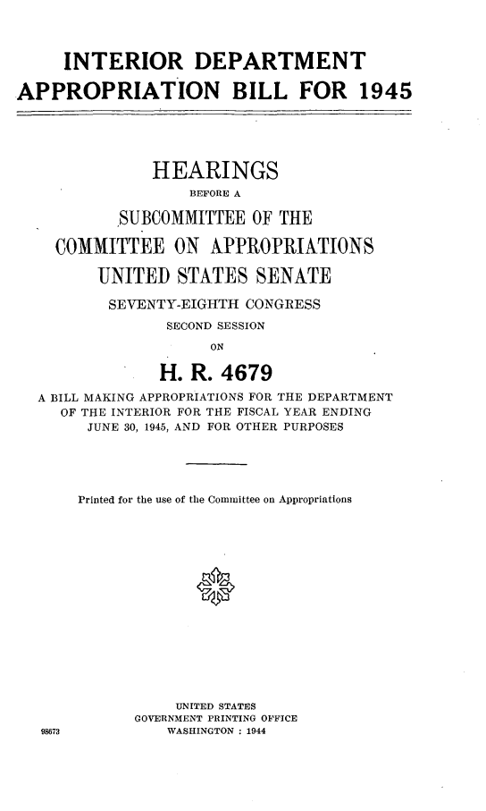 handle is hein.leghis/lhideapp0002 and id is 1 raw text is: INTERIOR DEPARTMENT
APPROPRIATION BILL FOR 1945
HEARINGS
BEFORE A
SUBCOMMITTEE OF THE
COMMITTEE ON APPROPRIATIONS
UNITED STATES SENATE
SEVENTY-EIGHTH CONGRESS
SECOND SESSION
ON
H. R. 4679
A BILL MAKING APPROPRIATIONS FOR THE DEPARTMENT
OF THE INTERIOR FOR THE FISCAL YEAR ENDING
JUNE 30, 1945, AND FOR OTHER PURPOSES

98673

Printed for the use of the Committee on Appropriations
0
UNITED STATES
GOVERNMENT PRINTING OFFICE
WASHINGTON : 1944


