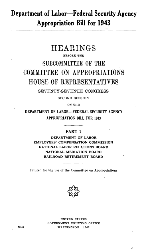 handle is hein.leghis/lhidepas0001 and id is 1 raw text is: Department of Labor-Federal Security Agency
Appropriation Bill for 1943
HEARINGS
BEFORE THE
SUBCOMMITTEE OF THE
COMMITTEE ON APPROPRIATIONS
HOUSE OF REPRESENTATIVES
SEVENTY-SEVENTH CONGRESS
SECOND SESSION
ON THE
DEPARTMENT OF LABOR-FEDERAL SECURITY AGENCY
APPROPRIATION BILL FOR 1943
PART I
DEPARTMENT OF LABOR
EMPLOYEES' COMPENSATION COMMISSION
NATIONAL LABOR RELATIONS BOARD
NATIONAL MEDIATION BOARD
RAILROAD RETIREMENT BOARD
Printed for the use of the Committee on Appropriations
UNITED STATES
GOVERNMENT PRINTING OFFICE
71389            WASHINGTON : 1942



