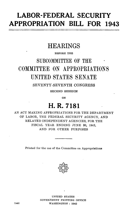 handle is hein.leghis/lhidepas0002 and id is 1 raw text is: LABOR-FEDERAL SECURITY
APPROPRIATION BILL FOR 1943
HEARINGS
BEFORE THE
SUBCOMMITTEE OF THE
COMMITTEE ON APPROPRIATIONS
UNITED STATES SENATE
SEVENTY-SEVENTH CONGRESS
SECOND SESSION
ON
H. R. 7181
AN ACT MAKING APPROPRIATIONS FOR THE DEPARTMENT
OF LABOR, THE FEDERAL SECURITY AGENCY, AND
RELATED INDEPENDENT AGENCIES, FOR THE
FISCAL YEAR ENDING JUNE 30, 1943,
AND FOR OTHER PURPOSES
Printed for the use of the Committee on Appropriations
*
UNITED STATES
GOVERNMENT PRINTING OFFICE
73482          WASHINGTON : 1942



