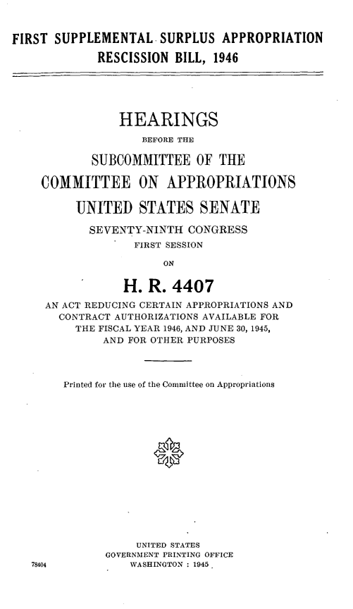 handle is hein.leghis/lhifirsare0002 and id is 1 raw text is: FIRST SUPPLEMENTAL- SURPLUS APPROPRIATION
RESCISSION BILL, 1946
HEARINGS
BEFORE THE
SUBCOMMITTEE OF THE
COMMITTEE ON APPROPRIATIONS
UNITED STATES SENATE
SEVENTY-NINTH CONGRESS
FIRST SESSION
ON
H. R. 4407
AN ACT REDUCING CERTAIN APPROPRIATIONS AND
CONTRACT AUTHORIZATIONS AVAILABLE FOR
THE FISCAL YEAR 1946, AND JUNE 30, 1945,
AND FOR OTHER PURPOSES
Printed for the use of the Committee on Appropriations
0
UNITED STATES
GOVERNMENT PRINTING OFFICE
78404          WASHINGTON : 1945


