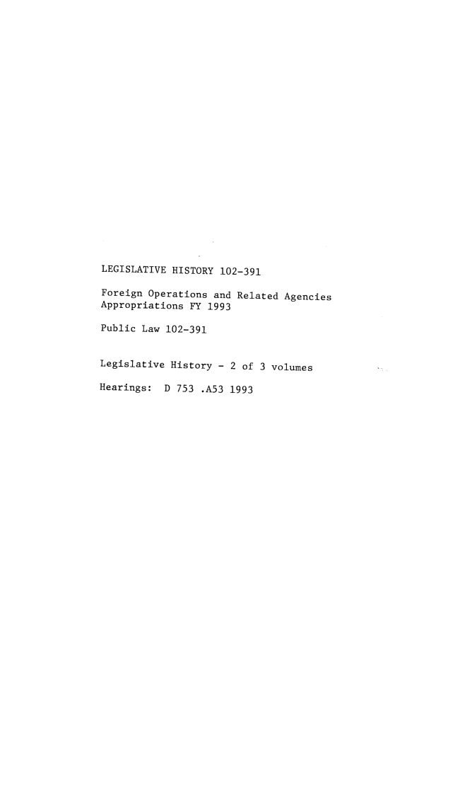 handle is hein.leghis/lhiforpeaf0002 and id is 1 raw text is: LEGISLATIVE HISTORY 102-391
Foreign Operations and Related Agencies
Appropriations FY 1993
Public Law 102-391
Legislative History - 2 of 3 volumes
Hearings: D 753 .A53 1993


