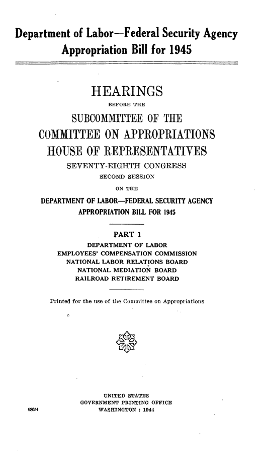 handle is hein.leghis/lhilabfapa0001 and id is 1 raw text is: Department of Labor-Federal Security Agency
Appropriation Bill for 1945
HEARINGS
BEFORE THE
SUBCOMMITTEE OF THE
COMMITTEE ON APPROPRIATIONS
HOUSE OF REPRESENTATIVES
SEVENTY-EIGHTH CONGRESS
SECOND SESSION
ON THE
DEPARTMENT OF LABOR-FEDERAL SECURITY AGENCY
APPROPRIATION BILL FOR 1945
PART I
DEPARTMENT OF LABOR
EMPLOYEES' COMPENSATION COMMISSION
NATIONAL LABOR RELATIONS BOARD
NATIONAL MEDIATION BOARD
RAILROAD RETIREMENT BOARD
Printed for the use of the Committee on Appropriations
UNITED STATES
GOVERNMENT PRINTING OFFICE
98054            WASHINGTON : 1944


