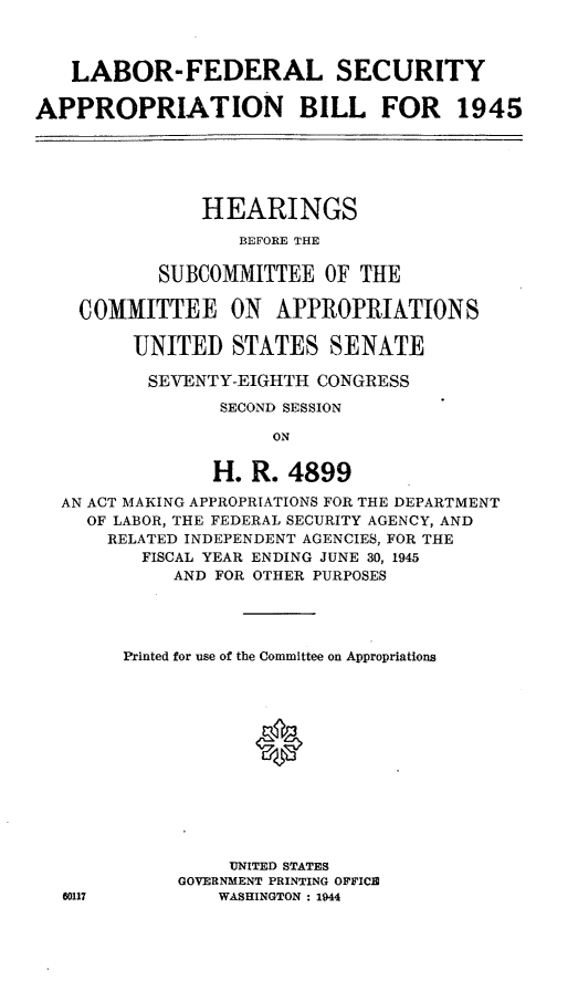 handle is hein.leghis/lhilabfapa0002 and id is 1 raw text is: LABOR-FEDERAL SECURITY
APPROPRIATION BILL FOR 1945
HEARINGS
BEFORE THE
SUBCOMMITTEE OF THE
COMMITTEE ON APPROPRIATIONS
UNITED STATES SENATE
SEVENTY-EIGHTH CONGRESS
SECOND SESSION
ON
H. R. 4899
AN ACT MAKING APPROPRIATIONS FOR THE DEPARTMENT
OF LABOR, THE FEDERAL SECURITY AGENCY, AND
RELATED INDEPENDENT AGENCIES, FOR THE
FISCAL YEAR ENDING JUNE 30, 1945
AND FOR OTHER PURPOSES
Printed for use of the Committee on Appropriations
UNITED STATES
GOVERNMENT PRINTING OFFICE
60117           WASHINGTON : 1944


