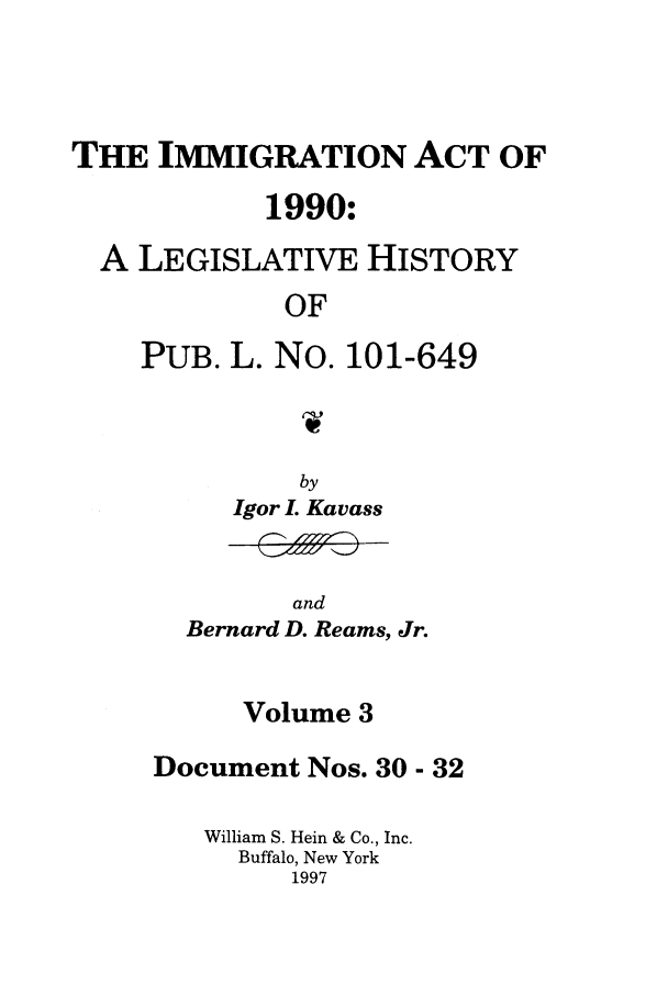 handle is hein.leghis/lhimact0003 and id is 1 raw text is: THE IMMIGRATION ACT OF
1990:
A LEGISLATIVE HISTORY
OF
PUB. L. No. 101-649

by
Igor L Kavass

and
Bernard D. Reams, Jr.

Volume 3
Document Nos. 30 - 32
William S. Hein & Co., Inc.
Buffalo, New York
1997


